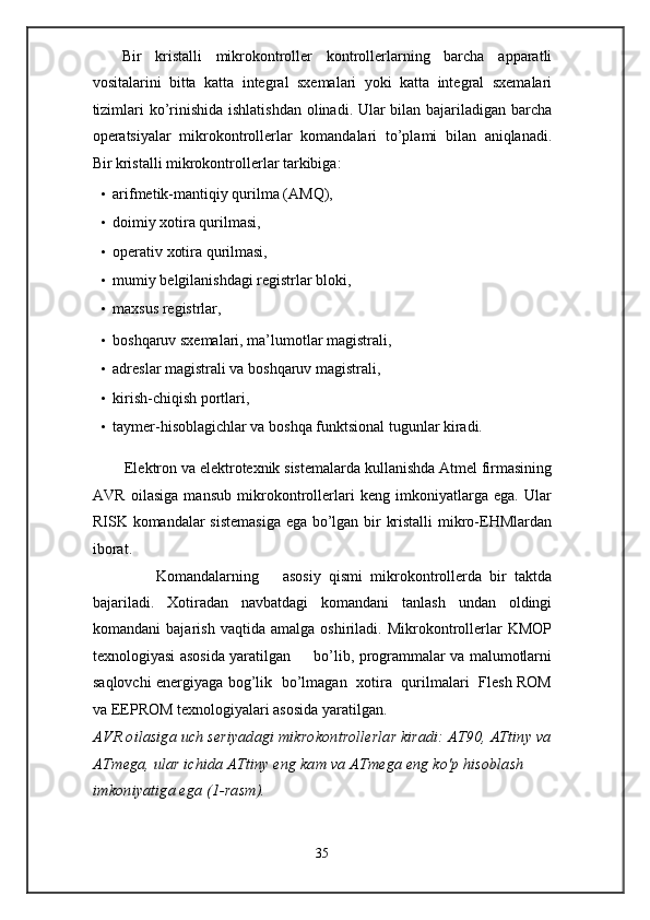 Bir   kristalli   mikrokontroller   kontrollerlarning   barcha   apparatli
vositalarini   bitta   katta   integral   sxemalari   yoki   katta   integral   sxemalari
tizimlari  ko’rinishida ishlatishdan olinadi. Ular  bilan bajariladigan barcha
operatsiyalar   mikrokontrollerlar   komandalari   to’plami   bilan   aniqlanadi.
Bir kristalli mikrokontrollerlar tarkibiga:  
• arifmetik-mantiqiy qurilma (AMQ),  
• doimiy xotira qurilmasi, 
• operativ xotira qurilmasi,  
• mumiy belgilanishdagi registrlar bloki,  
• maxsus registrlar,  
• boshqaruv sxemalari, ma’lumotlar magistrali, 
• adreslar magistrali va boshqaruv magistrali,  
• kirish-chiqish portlari,  
• taymer-hisoblagichlar va boshqa funktsional tugunlar kiradi. 
 
        Elektron va elektrotexnik sistemalarda kullanishda Atmel firmasining
AVR   oilasiga   mansub   mikrokontrollerlari   keng   imkoniyatlarga   ega.   Ular
RISK komandalar sistemasiga ega bo’lgan bir kristalli  mikro-EHMlardan
iborat. 
                Komandalarning       asosiy   qismi   mikrokontrollerda   bir   taktda
bajariladi.   Xotiradan   navbatdagi   komandani   tanlash   undan   oldingi
komandani   bajarish   vaqtida   amalga   oshiriladi.   Mikrokontrollerlar   KMOP
texnologiyasi asosida yaratilgan         bo’lib, programmalar va malumotlarni
saqlovchi energiyaga bog’lik   bo’lmagan   xotira   qurilmalari   Flesh ROM
va EEPROM texnologiyalari asosida yaratilgan.  
AVR oilasiga uch seriyadagi mikrokontrollerlar kiradi: AT90, ATtiny va 
ATmega, ular ichida ATtiny eng kam va ATmega eng ko'p hisoblash 
imkoniyatiga ega (1-rasm). 
35  
  
