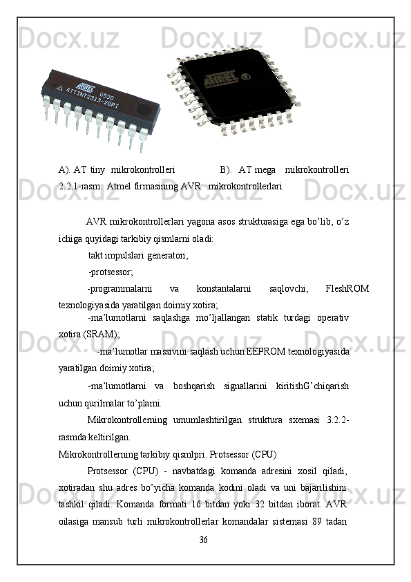 А ). AT tiny   mikrokontrolleri                            В ).   AT mega     mikrokontrolleri
2.2.1-rasm.  Atmel firmasining AVR   mikrokontrollerlari 
 
                 AVR mikrokontrollerlari yagona asos strukturasiga ega bo’lib, o’z
ichiga quyidagi tarkibiy qismlarni oladi: 
takt impulslari generatori; 
-protsessor; 
-programmalarni  va  konstantalarni  saqlovchi,  FleshROM 
texnologiyasida yaratilgan doimiy xotira; 
-ma’lumotlarni   saqlashga   mo’ljallangan   statik   turdagi   operativ
xotira (SRAM); 
-ma’lumotlar massivini saqlash uchun EEPROM texnologiyasida 
yaratilgan doimiy xotira; 
-ma’lumotlarni   va   boshqarish   signallarini   kiritishG’chiqarish
uchun qurilmalar to’plami. 
Mikrokontrollerning   umumlashtirilgan   struktura   sxemasi   3.2.2-
rasmda keltirilgan. 
Mikrokontrollerning tarkibiy qismlpri. Protsessor (CPU) 
Protsessor   (CPU)   -   navbatdagi   komanda   adresini   xosil   qiladi,
xotiradan   shu   adres   bo’yicha   komanda   kodini   oladi   va   uni   bajarilishini
tashkil   qiladi.   Komanda   formati   16   bitdan   yoki   32   bitdan   iborat.   AVR
oilasiga   mansub   turli   mikrokontrollerlar   komandalar   sistemasi   89   tadan
36  
    