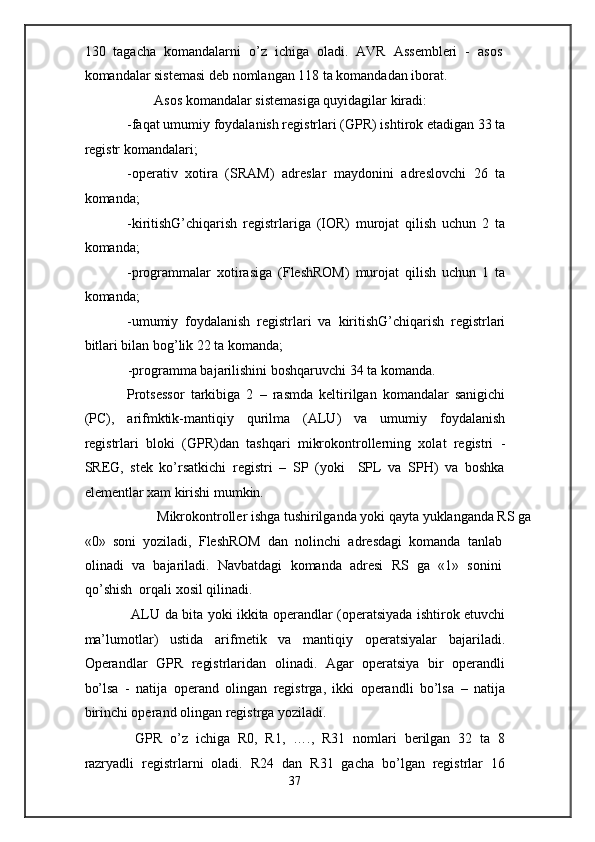130   tagacha   komandalarni   o’z   ichiga   oladi.   AVR   Assembleri   -   asos
komandalar sistemasi deb nomlangan 118 ta komandadan iborat. 
  Asos komandalar sistemasiga quyidagilar kiradi: 
-faqat umumiy foydalanish registrlari (GPR) ishtirok etadigan 33 ta
registr komandalari; 
-operativ   xotira   (SRAM)   adreslar   maydonini   adreslovchi   26   ta
komanda; 
-kiritishG’chiqarish   registrlariga   (IOR)   murojat   qilish   uchun   2   ta
komanda; 
-programmalar   xotirasiga   (FleshROM)   murojat   qilish   uchun   1   ta
komanda; 
-umumiy   foydalanish   registrlari   va   kiritishG’chiqarish   registrlari
bitlari bilan bog’lik 22 ta komanda; 
-programma bajarilishini boshqaruvchi 34 ta komanda. 
Protsessor   tarkibiga   2   –   rasmda   keltirilgan   komandalar   sanigichi
(PC),   arifmktik-mantiqiy   qurilma   (ALU)   va   umumiy   foydalanish
registrlari   bloki   (GPR)dan   tashqari   mikrokontrollerning   xolat   registri   -
SREG,   stek   ko’rsatkichi   registri   –   SP   (yoki     SPL   va   SPH)   va   boshka
elementlar xam kirishi mumkin. 
  Mikrokontroller ishga tushirilganda yoki qayta yuklanganda RS ga 
«0»   soni   yoziladi,   FleshROM   dan   nolinchi   adresdagi   komanda   tanlab
olinadi   va   bajariladi.   Navbatdagi   komanda   adresi   RS   ga   «1»   sonini
qo’shish  orqali xosil qilinadi. 
  ALU da bita yoki ikkita operandlar (operatsiyada ishtirok etuvchi
ma’lumotlar)   ustida   arifmetik   va   mantiqiy   operatsiyalar   bajariladi.
Operandlar   GPR   registrlaridan   olinadi.   Agar   operatsiya   bir   operandli
bo’lsa   -   natija   operand   olingan   registrga,   ikki   operandli   bo’lsa   –   natija
birinchi operand olingan registrga yoziladi. 
  GPR   o’z   ichiga   R0,   R1,   ….,   R31   nomlari   berilgan   32   ta   8
razryadli   registrlarni   oladi.   R24   dan   R31   gacha   bo’lgan   registrlar   16
37  
  