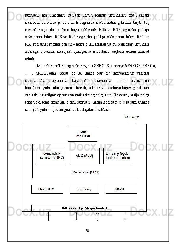 razryadli   ma’lumotlarni   saqlash   uchun   registr   juftliklarini   xosil   qilishi
mumkin,   bu   xolda   juft   nomerli   registrda   ma’lumotning   kichik   bayti,   toq
nomerli   registrda   esa   kata   bayti   saklanadi.   R26   va   R27   registrlar   juftligi
«X»   nomi   bilan,   R28   va   R29   registrlar   juftligi   «Y»   nomi   bilan,   R30   va
R31 registrlar juftligi esa «Z» nomi bilan ataladi va bu registrlar juftliklari
xotiraga   bilvosita   murojaat   qilinganda   adreslarni   saqlash   uchun   xizmat
qiladi. 
  Mikrokontrollerning xolat registri SREG  8 ta razryad(SREG7, SREG6, 
…   ,   SREG0)dan   iborat   bo’lib,   uning   xar   bir   razryadining   vazifasi
quyidagicha:   programma       bajarilishi       jarayonida       barcha     uzilishlarni
taqiqlash   yoki   ularga ruxsat berish; bit ustida opertsiya bajarilganda uni
saqlash; bajarilgan operatsiya natijasining belgilarini (ishorasi, natija nolga
teng yoki teng emasligi, o’tish razryadi, natija kodidagi «1» raqamlarining
soni juft yoki toqlik belgisi) va boshqalarni saklash.  
38  
  