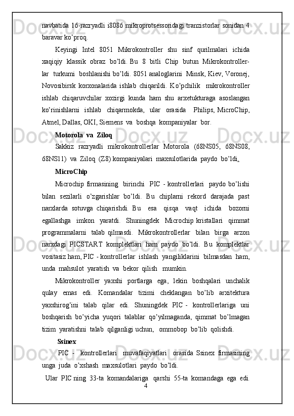 navbatida  16-razryadli  i8086  mikroprotsessoridagi  tranzistorlar  sonidan  4
baravar ko’proq. 
Keyingi   Intel    8051   Mikrokontroller   shu   sinf    qurilmalari    ichida
xaqiqiy   klassik   obraz   bo’ldi. Bu  8  bitli   Chip  butun   Mikrokontroller-
lar  turkumi   boshlanishi bo’ldi. 8051 analoglarini  Minsk, Kiev, Voronej,
Novosibirsk   korxonalarida   ishlab   chiqarildi.   Ko’pchilik     mikrokontroller
ishlab  chiqaruvchilar  xozirgi  kunda  ham  shu  arxetukturaga  asoslangan
ko’rinishlarni     ishlab     chiqarmokda,     ular     orasida       Philips,   MicroChip,
Atmel, Dallas, OKI, Siemens  va  boshqa  kompaniyalar  bor. 
Motorola  va  Ziloq 
Sakkiz   razryadli   mikrokontrollerlar   Motorola   (68NS05,   68NS08,
68NS11)  va  Ziloq  (Z8) kompaniyalari  maxsulotlarida  paydo  bo’ldi .  
MicroChip 
Microchip   firmasining     birinchi     PIC   -   kontrollerlari     paydo  bo’lishi
bilan   sezilarli   o’zgarishlar   bo’ldi.   Bu   chiplarni   rekord   darajada   past
narxlarda   sotuvga   chiqarishdi.   Bu     esa     qisqa     vaqt     ichida     bozorni
egallashga     imkon     yaratdi.     Shuningdek     Microchip   kristallari     qimmat
programmalarni     talab   qilmasdi.     Mikrokontrollerlar     bilan     birga     arzon
narxdagi  PICSTART  komplektlari  ham  paydo  bo’ldi.  Bu  komplektlar
vositasiz ham, PIC - kontrollerlar  ishlash  yangiliklarini  bilmasdan  ham,
unda  mahsulot  yaratish  va  bekor  qilish   mumkin.   
Mikrokontroller     yaxshi    portlarga    ega,   lekin   boshqalari    unchalik
qulay     emas     edi.     Komandalar     tizimi     cheklangan     bo’lib     arxitektura
yaxshirog’ini    talab     qilar    edi.   Shuningdek   PIC -    kontrollerlariga    uni
boshqarish  bo’yicha  yuqori  talablar  qo’yilmaganda,  qimmat  bo’lmagan
tizim  yaratishni  talab  qilganligi uchun,   ommobop  bo’lib  qolishdi. 
  Ssinex 
  PIC   -     kontrollerlari     muvafaqiyatlari     orasida   Ssinex   firmasining
unga  juda  o’xshash  maxsulotlari  paydo  bo’ldi. 
Ular  PIC ning  33-ta  komandalariga   qarshi  55-ta  komandaga  ega  edi.  
4  
  