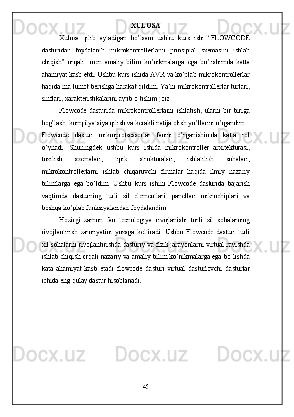 XULOSA 
Xulosa   qilib   aytadigan   bo’lsam   ushbu   kurs   ishi   “FLOWCODE
dasturidan   foydalanib   mikrokontrollerlarni   prinsipial   sxemasini   ishlab
chiqish”   orqali     men   amaliy   bilim   ko’nikmalarga   ega   bo’lishimda   katta
ahamiyat kasb etdi. Ushbu kurs ishida AVR va ko’plab mikrokontrollerlar
haqida ma’lumot berishga harakat qildim. Ya’ni mikrokontrollerlar turlari,
sinflari, xarakteristikalarini aytib o’tishim joiz.   
Flowcode   dasturida   mikrokontrollerlarni   ishlatish,   ularni   bir-biriga
bog’lash, kompilyatsiya qilish va kerakli natija olish yo’llarini o’rgandim. 
Flowcode   dasturi   mikroprotsessorlar   fanini   o’rganishimda   katta   rol
o’ynadi.   Shuningdek   ushbu   kurs   ishida   mikrokontroller   arxitekturasi,
tuzilish   sxemalari,   tipik   strukturalari,   ishlatilish   sohalari,
mikrokontrollerlarni   ishlab   chiqaruvchi   firmalar   haqida   ilmiy   nazariy
bilimlarga   ega   bo’ldim.   Ushbu   kurs   ishini   Flowcode   dasturida   bajarish
vaqtimda   dasturning   turli   xil   elementlari,   panellari   mikrochiplari   va
boshqa ko’plab funksiyalaridan foydalandim..   
Hozirgi   zamon   fan   texnologiya   rivojlanishi   turli   xil   sohalarning
rivojlantirish   zaruriyatini   yuzaga   keltiradi.   Ushbu   Flowcode   dasturi   turli
xil sohalarni rivojlantirishda dasturiy va fizik jarayonlarni virtual ravishda
ishlab chiqish orqali nazariy va amaliy bilim ko’nikmalarga ega bo’lishda
kata   ahamiyat   kasb   etadi   flowcode   dasturi   virtual   dasturlovchi   dasturlar
ichida eng qulay dastur hisoblanadi.   
 
 
 
 
 
 
 
 
45  
  