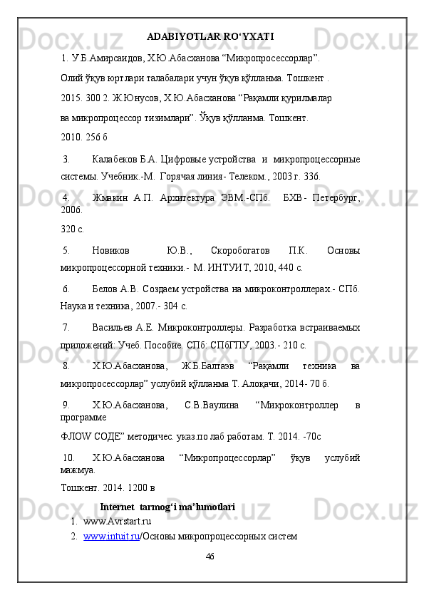 ADABIYOTLAR RO‘YXATI 
1.   У . Б . Амирсаидов ,  Х . Ю . Абасханова  “ Микропросессорлар ”. 
Олий   ўқув   юртлари   талабалари   учун   ўқув   қўлланма .  Тошкент  . 
2015. 300 2.   Ж . Юнусов ,  Х . Ю . Абасханова  “ Рақамли   қурилмалар
ва   микропроцессор   тизимлари ”.  Ўқув   қўлланма .  Тошкент. 
2010. 256 б 
3. Калабеков Б.А. Цифровые устройства   и   микропроцессорные
системы. Учебник.-М.  Горячая линия- Телеком., 2003 г. 336. 
4. Жмакин   А.П.   Архитектура   ЭВМ.-СПб.     БХВ-   Петербург,
2006. 
320 с. 
5. Новиков     Ю.В.,   Скоробогатов   П.К.   Основы
микропроцессорной техники.-  М. ИНТУИТ, 2010, 440 с. 
6. Белов А.В. Создаем устройства на микроконтроллерах.- СПб.
Наука и техника, 2007.- 304 с. 
7. Васильев   А.Е.   Микроконтроллеры.   Разработка   встраиваемых
приложений: Учеб. Пособие. СПб: СПбГПУ, 2003.- 210 с. 
8. Х.Ю.Абасханова,   Ж.Б.Балтаэв   “Рақамли   техника   ва
микропросессорлар” услубий қўлланма Т. Алоқачи, 2014- 70 б. 
9. Х.Ю.Абасханова,   С.В.Ваулина   “Микроконтроллер   в
программе 
ФЛОW CОДЕ” методичес. указ.по лаб работам. Т. 2014. -70с 
10. Х.Ю.Абасханова   “Микропроцессорлар”   ўқув   услубий
мажмуа. 
Тошкент . 2014. 1200  в  
Internet  tarmog‘i ma’lumotlari 
1. www.Avrstart.ru 
2. www    .   intuit    .   ru    / Основы микропроцессорных систем 
46  
  