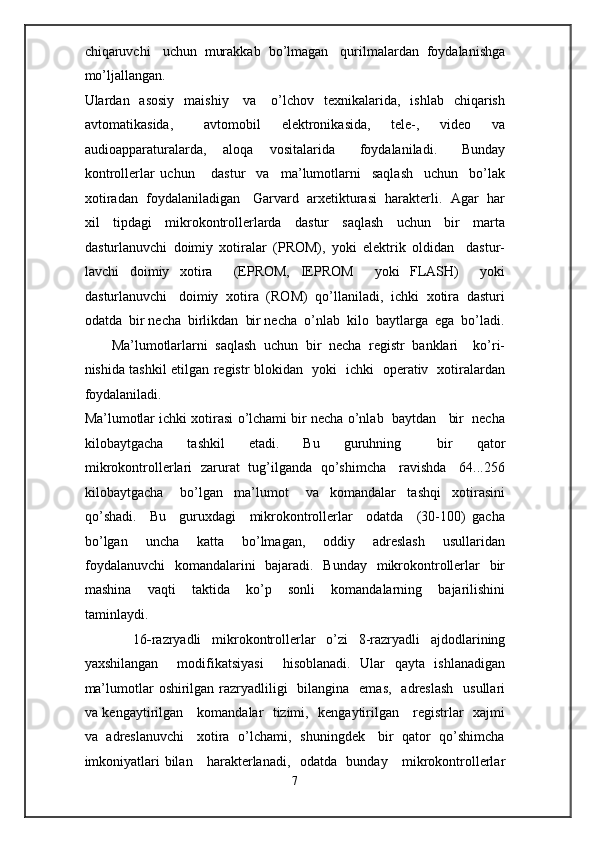 chiqaruvchi   uchun  murakkab  bo’lmagan   qurilmalardan  foydalanishga
mo’ljallangan.   
Ulardan    asosiy     maishiy      va     o’lchov   texnikalarida,    ishlab   chiqarish
avtomatikasida,       avtomobil     elektronikasida,     tele-,     video     va
audioapparaturalarda,     aloqa     vositalarida       foydalaniladi.       Bunday
kontrollerlar   uchun       dastur     va     ma’lumotlarni     saqlash     uchun     bo’lak
xotiradan  foydalaniladigan   Garvard  arxetikturasi  harakterli.  Agar  har
xil     tipdagi     mikrokontrollerlarda     dastur     saqlash     uchun     bir     marta
dasturlanuvchi   doimiy   xotiralar   (PROM),   yoki   elektrik   oldidan     dastur-
lavchi   doimiy   xotira     (EPROM,   IEPROM     yoki   FLASH)     yoki
dasturlanuvchi   doimiy  xotira  (ROM)  qo’llaniladi,  ichki  xotira  dasturi
odatda  bir necha  birlikdan  bir necha  o’nlab  kilo  baytlarga  ega  bo’ladi.
Ma’lumotlarlarni   saqlash   uchun   bir   necha   registr   banklari     ko’ri-
nishida tashkil etilgan registr blokidan   yoki   ichki   operativ   xotiralardan
foydalaniladi. 
Ma’lumotlar ichki xotirasi o’lchami bir necha o’nlab  baytdan   bir  necha
kilobaytgacha     tashkil     etadi.     Bu     guruhning       bir     qator
mikrokontrollerlari   zarurat   tug’ilganda   qo’shimcha     ravishda     64...256
kilobaytgacha       bo’lgan     ma’lumot       va     komandalar     tashqi     xotirasini
qo’shadi.     Bu     guruxdagi     mikrokontrollerlar     odatda     (30-100)   gacha
bo’lgan     uncha     katta     bo’lmagan,     oddiy     adreslash     usullaridan
foydalanuvchi    komandalarini    bajaradi.   Bunday   mikrokontrollerlar    bir
mashina     vaqti     taktida     ko’p     sonli     komandalarning     bajarilishini
taminlaydi.   
    16 - razryadli   mikrokontrollerlar   o’zi   8-razryadli   ajdodlarining
yaxshilangan     modifikatsiyasi     hisoblanadi.   Ular   qayta   ishlanadigan
ma’lumotlar  oshirilgan razryadliligi    bilangina   emas,    adreslash    usullari
va kengaytirilgan     komandalar   tizimi,   kengaytirilgan     registrlar   xajmi
va   adreslanuvchi     xotira   o’lchami,   shuningdek     bir   qator   qo’shimcha
imkoniyatlari bilan     harakterlanadi,   odatda   bunday     mikrokontrollerlar
7  
  