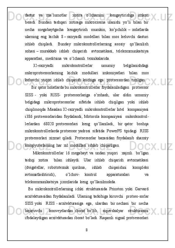 dastur     va     ma’lumotlar       xotira     o’lchamini       kengaytirishga     imkon
beradi.  Bundan  tashqari  xotiraga  mikrosxema  ulanishi  yo’li  bilan  bir
necha     megabaytgacha     kengaytirish     mumkin,     ko’pchilik   –   xolatlarda
ularning  eng  kichik  8 – razryadli  modellari  bilan  mos  keluvchi  dasturi
ishlab     chiqiladi.       Bunday     mikrokontrollerlarning     asosiy       qo’llanilish
sohasi  – murakkab   ishlab   chiqarish     avtomatikasi,   telekommunkatsiya
apparatlari,  meditsina  va  o’lchamli  texnikalarida. 
32–razryadli   mikrokontrollerlar   umumiy   belgilanishdagi
mikroprotsessorlarning     kichik     modullari     imkoniyatlari     bilan     mos
keluvchi  yuqori  ishlab  chiqarish  kuchiga  ega   protsessordan  tuzilgan.
Bir qator holatlarda bu mikrokontrollerlar foydalaniladigan   protsessor  
SISS   -     yoki     RISS-     protsessorlariga     o’xshash,     ular     oldin     umumiy
belgidagi   mikroprotsessorlar   sifatida   ishlab   chiqilgan   yoki   ishlab
chiqilmoqda. Masalan 32-razryadli  mikrokontrollerlar Intel   kompaniyasi
i386   protsessorlaridan   foydalandi,   Motorola   kompaniyasi     mikrokontrol-
lerlardan     68020   protsessorlari     keng     qo’llaniladi,     bir   qator     boshqa
mikrokontrollerlarda protsessor yadrosi  sifatida  PowerPS  tipidagi   RISS
protsessorlari  xizmat  qiladi.  Protsessorlar  bazasidan  foydalanib  shaxsiy
kompyuterlarning  har  xil  modullari  ishlab  chiqarilgan.   
Mikrokontrollerlar   16   megabayt   va   undan   yuqori     xajmli     bo’lgan
tashqi     xotira       bilan     ishlaydi.     Ular     ishlab     chiqarish     avtomatikasi
(dvigatellar,   robototexnik   qurilma,     ishlab     chiqarishni     kompleks
avtomatlashtirish),     o’lchov-   kontrol     apparaturalari       va
telekommunikatsiya  jixozlarida  keng  qo’llanilmokda.     
   Bu  mikrokontrollerlarning  ichki  strukturasida  Prinston  yoki  Garvard
arxitekturasidan   foydalaniladi.   Ularning   tarkibiga   kiruvchi     protses-sorlar
SISS yoki     RISS - arxitekturasiga   ega,   ulardan   bir nechasi    bir   necha
bajaruvchi       konveyrlardan   iborat   bo’lib,     superskalyar     strukturasini
ifodalaydigan   arxitekturadan   iborat   bo’ladi.   Raqamli   signal   protsessorlari
8  
  