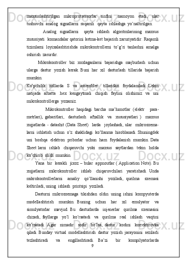 maxsuslashtirilgan     mikroprotsessorlar     sinfini       namoyon     etadi,     ular
tushuvchi  analog  signallarni  raqamli   qayta  ishlashga  yo’naltirilgan. 
                  Analog     signallarni       qayta     ishlash     algoritmlarining     maxsus
xususiyati    komandalar qatorini ketma-ket bajarish zaruriyatidir. Raqamli
tizimlarni  loyixalashtirishda  mikrokontrollerni  to’g’ri  tanlashni  amalga
oshirish  zarurdir.  
               Mikrokontroller   biz   xoxlaganlarni   bajarishga   majburlash   uchun
ularga   dastur   yozish   kerak. Buni   har   xil   dasturlash   tillarida   bajarish
mumkin. 
Ko’pchilik     xollarda     S     va     assembler       tillaridan     foydalaniladi.   Lekin
natijada     albatta     .hex     kengaytmali     chiqish     faylini     olishimiz     va     uni
mikrokontrollerga  yozamiz.  
        Mikrokontroller   haqidagi   barcha   ma’lumotlar   (elektr     para-
metrlari),   gabaritlari,     dasturlash     afzallik     va     xususiyatlari   )     maxsus
xujjatlarda   -   datashit   (Data   Sheet)     larda     joylashadi,   ular     mikrosxema-
larni  ishlatish  uchun  o’z  shaklidagi  ko’llanma  hisoblanadi. Shuningdek
uni   boshqa   elektron   priborlar   uchun   ham   foydalanish   mumkin. Data
Sheet   larni     ishlab     chiqaruvchi     yoki     maxsus     saytlardan     tekin     holda
ko’chirib  olish  mumkin.  
Yana   bir   kerakli   jixoz – bular   appnoutlar ( Application Note). Bu
xujjatlarni     mikrokontroller     ishlab     chiqaruvchilari     yaratishadi.   Unda
mikrokontrollerlarni     amaliy     qo’llanishi     yoziladi,   qurilma     sxemasi
keltiriladi, uning  ishlash  printsipi  yoziladi.  
Dasturni  mikrosxemaga  tikishdan  oldin  uning  ishini  kompyuterda
modellashtirish     mumkin.   Buning     uchun     har     xil     emulyator     va
simulyatorlar     mavjud.   Bu     dasturlarda     injenerlar     qurilma     sxemasini
chizadi,   fayllarga     yo’l     ko’rsatadi     va     qurilma     real     ishlash     vaqtini
ko’rsatadi.   Agar     nimadir     sodir     bo’lsa,   dastur     kodini     korrektirovka
qiladi. Bunday  virtual  modellashtirish  dastur  yozish  jarayonini  sezilarli
tezlashtiradi     va     engillashtiradi.   Ba’zi     bir     kompilyatorlarda
9  
  