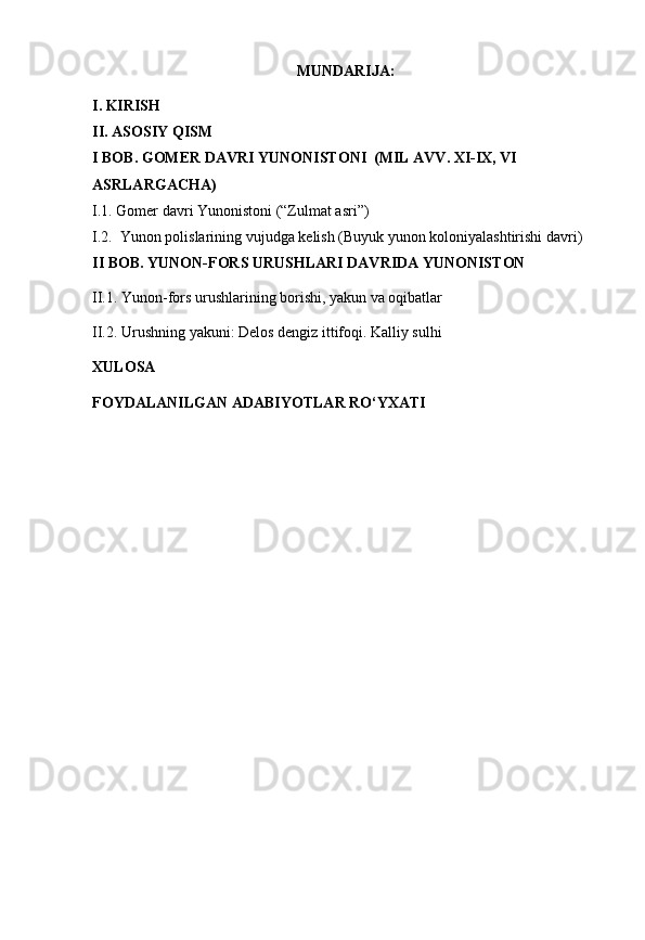 MUNDARIJA:
I. KIRISH
II. ASOSIY QISM
I BOB.  GOMER DAVRI YUNONISTONI  (MIL AVV. XI-IX, VI 
ASRLARGACHA)
I.1. Gomer davri Yunonistoni (“Zulmat asri”)
I.2.    Yunon  polislarining  vujudga  kelish (Buyuk yunon koloniyalashtirishi davri)
II BOB. YUNON-FORS URUSHLARI DAVRIDA YUNONISTON
II.1. Yunon-fors urushlarining borishi, yakun va oqibatlar
II.2. Urushning yakuni: Delos dengiz ittifoqi. Kalliy sulhi
XULOSA
FOYDALANILGAN ADABIYOTLAR RO‘YXATI