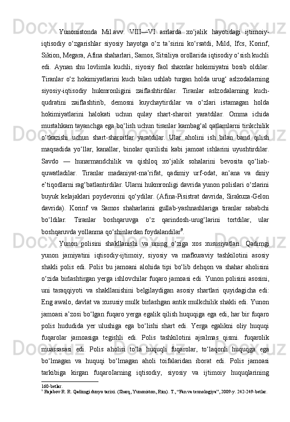 Yunonistonda   Mil.avv.   VIII—VI   asrlarda   xo‘jalik   hayotidagi   ijtimoiy-
iqtisodiy   o‘zgarishlar   siyosiy   hayotga   o‘z   ta’sirini   ko‘rsatdi,   Mild,   Ifcs,   Korinf,
Sikion, Megara, Afina shaharlari, Samos, Sitsiliya orollarida iqtisodiy o‘sish kuchli
edi.   Aynan   shu   lovlimla   kuchli,   siyosiy   faol   shaxslar   hokimiyatni   bosib   oldilar.
Tiranlar   o‘z   hokimiyatlarini   kuch   bilan   ushlab   turgan   holda   urug‘   aslzodalarning
siyosiy-iqtisodiy   hukmronligini   zaiflashtirdilar.   Tiranlar   aslzodalarning   kuch-
qudratini   zaiflashtirib,   demosni   kuychaytirdilar   va   o‘zlari   istamagan   holda
hokimiyatlarini   halokati   uchun   qulay   shart-sharoit   yaratdilar.   Omma   ichida
mustahkam tayanchga ega bo‘lish uchun tiranlar kambag‘al qatlamlarni tirikchilik
o‘tkazishi   uchun   shart-sharoitlar   yaratdilar.   Ular   aholini   ish   bilan   band   qilish
maqsadida   yo‘llar,   kanallar,   binolar   qurilishi   kabi   jamoat   ishlarini   uyushtirdilar.
Savdo   —   hunarmandchilik   va   qishloq   xo‘jalik   sohalarini   bevosita   qo‘liab-
quwatladilar.   Tiranlar   madaniyat-ma’rifat,   qadimiy   urf-odat,   an’ana   va   diniy
e’tiqodlarni rag‘batlantirdilar. Ularni hukmronligi davrida yunon polislari o‘zlarini
buyuk   kelajaklari   poydevorini   qo‘ydilar.   (Afina-Pisistrat   davrida,   Sirakuza-Gelon
davrida).   Korinf   va   Samos   shaharlarini   gullab-yashnashlariga   tiranlar   sababchi
bo‘ldilar.   Tiranlar   boshqaruvga   o‘z   qarindosh-urug‘larini   tortdilar,   ular
boshqaruvda yollanma qo‘shinlardan foydalandilar 9
.
Yunon   polisini   shakllanishi   va   uning   o‘ziga   xos   xususiyatlari.   Qadimgi
yunon   jamiyatini   iqtisodiy-ijtimoiy,   siyosiy   va   mafkuraviy   tashkilotini   asosiy
shakli   polis   edi.   Polis   bu   jamoani   alohida   tipi   bo‘lib   dehqon   va   shahar   aholisini
o‘zida birlashtirgan yerga ishlovchilar fuqaro jamoasi edi. Yunon polisini asosini,
uni   taraqqiyoti   va   shakllanishini   belgilaydigan   asosiy   shartlari   quyidagicha   edi:
Eng awalo, davlat va xususiy mulk birlashgan antik mulkchilik shakli edi. Yunon
jamoasi a’zosi bo‘lgan fuqaro yerga egalik qilish huquqiga ega edi, har bir fuqaro
polis   hududida   yer   ulushiga   ega   bo‘lishi   shart   edi.   Yerga   egalikni   oliy   huquqi
fuqarolar   jamoasiga   tegishli   edi.   Polis   tashkilotini   ajralmas   qismi.   fuqarolik
muassasasi   edi.   Polis   aholisi   to‘la   huquqli   fuqarolar,   to‘laqonli   huquqga   ega
bo‘lmagan   va   huquqi   bo‘lmagan   aholi   toifalaridan   iborat   edi.   Polis   jamoasi
tarkibiga   kirgan   fuqaroIarning   iqtisodiy,   siyosiy   va   ijtimoiy   huquqlarining
160-betlar.
9
  Rajabov R. R. Qadimgi dunyo tarixi. (Sharq, Yunoniston, Rim).  Т ., “Fan va texnologiya”, 2009-y. 242-249-betlar.