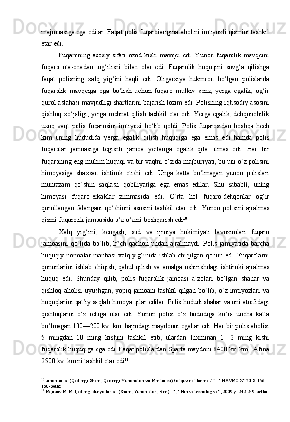 majmuasiga ega edilar. Faqat polis fuqaroiarigina aholini imtiyozli qismini tashkil
etar edi.
Fuqaroning   asosiy   sifati   ozod   kishi   mavqei   edi.   Yunon   fuqarolik   mavqeini
fuqaro   ota-onadan   tug‘ilishi   bilan   olar   edi.   Fuqarolik   huquqini   sovg‘a   qilishga
faqat   polisning   xalq   yig‘ini   haqli   edi.   Oligarxiya   hukmron   bo‘lgan   polislarda
fuqarolik   mavqeiga   ega   bo‘lish   uchun   fuqaro   mulkiy   senz,   yerga   egalik,   og‘ir
qurol-aslahasi mavjudligi shartlarini bajarish lozim edi. Polisning iqtisodiy asosini
qishloq xo‘jaligi, yerga mehnat  qilish tashkil  etar  edi. Yerga egalik, dehqonchilik
uzoq   vaqt   polis   fuqarosini   imtiyozi   bo‘lib   qoldi.   Polis   fuqarosidan   boshqa   hech
kim   uning   hududida   yerga   egalik   qilish   huquqiga   ega   emas   edi   hamda   polis
fuqarolar   jamoasiga   tegishli   jamoa   yerlariga   egalik   qila   olmas   edi.   Har   bir
fuqaroning eng muhim huquqi va bir vaqtni o‘zida majburiyati, bu uni o‘z polisini
himoyasiga   shaxsan   ishtirok   etishi   edi.   Unga   katta   bo‘lmagan   yunon   polislari
muntazam   qo‘shin   saqlash   qobiliyatiga   ega   emas   edilar.   Shu   sababli,   uning
himoyasi   fuqaro-erkaklar   zimmasida   edi.   O‘rta   hol   fuqaro-dehqonlar   og‘ir
qurollangan   falangani   qo‘shinni   asosini   tashkil   etar   edi.   Yunon   polisini   ajralmas
qismi-fuqarolik jamoasida o‘z-o‘zini boshqarish edi 10
. 
Xalq   yig‘ini,   kengash,   sud   va   ijroiya   hokimiyati   lavozimlari   fuqaro
jamoasini   qo‘Iida   bo‘lib,   h^ch   qachon   undan   ajralmaydi.   Polis   jamiyatida   barcha
huquqiy normalar  manbasi  xalq yig‘inida ishlab chiqilgan qonun edi. Fuqarolarni
qonunlarini   ishlab   chiqish,   qabul   qilish   va   amalga   oshirishdagi   ishtiroki   ajralmas
huquq   edi.   Shunday   qilib,   polis   fuqarolik   jamoasi   a’zolari   bo‘lgan   shahar   va
qishloq   aholisi   uyushgan,   yopiq   jamoani   tashkil   qilgan   bo‘lib,   o‘z   imtiyozlari   va
huquqlarini qat’iy saqlab himoya qilar edilar. Polis hududi shahar va uni atrofidagi
qishloqlarni   o‘z   ichiga   olar   edi.   Yunon   polisi   o‘z   hududiga   ko‘ra   uncha   katta
bo‘lmagan 100—200 kv. km. hajmdagi maydonni egallar edi. Har bir polis aholisi
5   mingdan   10   ming   kishini   tashkil   etib,   ulardan   Inxminan   1—2   ming   kishi
fuqarolik huquqiga ega edi. Faqat polislardan Sparta maydoni 8400 kv. km.; Afina
2500 kv. km.ni tashkil etar edi 11
.
10
 Jahon tarixi (Qadimgi Sharq, Qadimgi Yunoniston va Rim tarixi) / o’quv qo’llanma / T.: “NAVRO'Z” 2018.156-
160-betlar.
11
  Rajabov R. R. Qadimgi dunyo tarixi. (Sharq, Yunoniston, Rim).  Т ., “Fan va texnologiya”, 2009-y. 242-249-betlar.