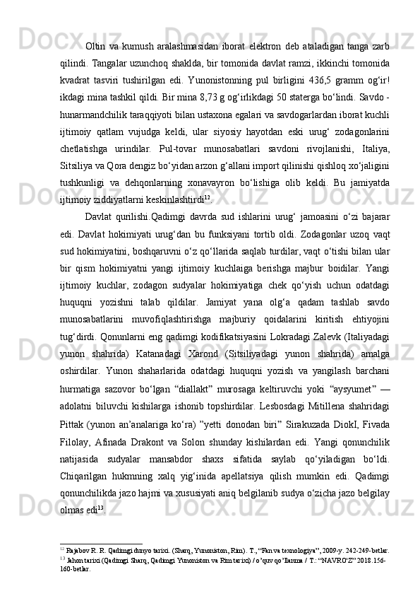Oltin   va   kumush   aralashmasidan   iborat   elektron   deb   ataladigan   tanga   zarb
qilindi. Tangalar uzunchoq shaklda, bir tomonida davlat ramzi, ikkinchi tomonida
kvadrat   tasviri   tushirilgan   edi.   Yunonistonning   pul   birligini   436,5   gramm   og‘ir!
ikdagi mina tashkil qildi. Bir mina 8,73 g og‘irlikdagi 50 staterga bo‘lindi. Savdo -
hunarmandchilik taraqqiyoti bilan ustaxona egalari va savdogarlardan iborat kuchli
ijtimoiy   qatlam   vujudga   keldi,   ular   siyosiy   hayotdan   eski   urug‘   zodagonlarini
chetlatishga   urindilar.   Pul-tovar   munosabatlari   savdoni   rivojlanishi,   Italiya,
Sitsiliya va Qora dengiz bo‘yidan arzon g‘allani import qilinishi qishloq xo‘jaligini
tushkunligi   va   dehqonlarning   xonavayron   bo‘lishiga   olib   keldi.   Bu   jamiyatda
ijtimoiy ziddiyatlarni keskinlashtirdi 12
.
Davlat   qurilishi. Qadimgi   davrda   sud   ishlarini   urug‘   jamoasini   o‘zi   bajarar
edi.   Davlat   hokimiyati   urug‘dan   bu   funksiyani   tortib   oldi.   Zodagonlar   uzoq   vaqt
sud hokimiyatini, boshqaruvni o‘z qo‘llarida saqlab turdilar, vaqt o‘tishi bilan ular
bir   qism   hokimiyatni   yangi   ijtimoiy   kuchlaiga   berishga   majbur   boidilar.   Yangi
ijtimoiy   kuchlar,   zodagon   sudyalar   hokimiyatiga   chek   qo‘yish   uchun   odatdagi
huquqni   yozishni   talab   qildilar.   Jamiyat   yana   olg‘a   qadam   tashlab   savdo
munosabatlarini   muvofiqlashtirishga   majburiy   qoidalarini   kiritish   ehtiyojini
tug‘dirdi. Qonunlarni eng qadimgi kodifikatsiyasini Lokradagi Zalevk (Italiyadagi
yunon   shahrida)   Katanadagi   Xarond   (Sitsiliyadagi   yunon   shahrida)   amalga
oshirdilar.   Yunon   shaharlarida   odatdagi   huquqni   yozish   va   yangilash   barchani
hurmatiga   sazovor   bo‘lgan   “ diallakt ”   murosaga   keltiruvchi   yoki   “ aysyumet ”   —
adolatni   biluvchi   kishilarga   ishonib   topshirdilar.   Lesbosdagi   Mitillena   shahridagi
Pittak   (yunon   an’analariga   ko‘ra)   ”yetti   donodan   biri ”   Sirakuzada   DiokI,   Fivada
Filolay,   Afinada   Drakont   va   Solon   shunday   kishilardan   edi.   Yangi   qonunchilik
natijasida   sudyalar   mansabdor   shaxs   sifatida   saylab   qo‘yiladigan   bo‘ldi.
Chiqarilgan   hukmning   xalq   yig‘inida   apellatsiya   qilish   mumkin   edi.   Qadimgi
qonunchilikda jazo hajmi va xususiyati aniq belgilanib sudya o‘zicha jazo belgilay
olmas edi 13
.
12
  Rajabov R. R. Qadimgi dunyo tarixi. (Sharq, Yunoniston, Rim).  Т ., “Fan va texnologiya”, 2009-y. 242-249-betlar.
13
 Jahon tarixi (Qadimgi Sharq, Qadimgi Yunoniston va Rim tarixi) / o’quv qo’llanma / T.: “NAVRO'Z” 2018.156-
160-betlar.