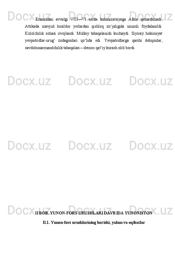 Eramizdan   avvalgi   VIII—VI   asrda   kolonizatsiyaga   Afina   qatnashmadi.
Attikada   mavjud   hosildor   yerlardan   qishloq   xo‘jaligida   unumli   foydalanildi.
Kulolchilik   sohasi   rivojlandi.   Mulkiy   tabaqalanish   kuchaydi.   Siyosiy   hokimiyat
yevpatridlar-urug‘   zodagonlari   qo‘lida   edi.   Yevpatridlarga   qarshi   dehqonlar,
savdohunarmandchilik tabaqalari—demos qat’iy kurash olib bordi.
II BOB. YUNON-FORS URUSHLARI DAVRIDA YUNONISTON
II.1. Yunon-fors urushlarining borishi, yakun va oqibatlar
