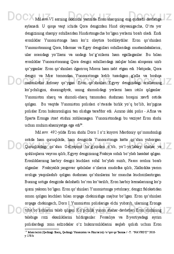 Mil.avv.VI  asrning  ikkinchi   yarmida  Eron sharqning  eng  qudratli   davlatiga
aylanadi.   U   qisqa   vaqt   ichida   Qora   dengizdan   Hind   okyeanigacha,   O‘rta   yer
dengizining sharqiy sohillaridan Hindistongacha bo‘lgan yerlarni bosib oladi. Endi
eronliklar   Yunonistonga   ham   ko‘z   olaytira   boshlaydilar.   Eron   qo‘shinlari
Yunonistonning Qora, Marmar va Egey dengizlari sohillaridagi mustamlakalarini,
ular   orasidagi   yo‘llarni   va   undagi   bo‘g‘ozlarni   ham   egallaganlar.   Bu   bilan
eronliklar   Yunonistonning   Qora   dengiz   sohillaridagi   xalqlar   bilan   aloqasini   uzib
qo‘yganlar.   Eron   qo‘shinlari   ilgariroq   Misrni   ham   zabt   etgan   edi.   Natijada,   Qora
dengiz   va   Misr   tomondan   Yunonistonga   kelib   turadigan   g‘alla   va   boshqa
mahsulotlar   kelmay   qo‘ygan.   Eron   qo‘shinlari   Egyey   dengizidagi   orollarning
ko‘pchiligini,   shuningdyek,   uning   shimolidagi   yerlarni   ham   istilo   qilganlar.
Yunoniston   sharq   va   shimoli-sharq   tomondan   dushman   bosqini   xavfi   ostida
qolgan.     Bu   vaqtda   Yunoniston   polislari   o‘rtasida   birlik   yo‘q   bo‘lib,   ko‘pgina
polislar Eron hukmronligini  tan olishga tarafdor  edi. Ammo ikki  polis - Afina va
Sparta   Eronga   itoat   etishni   xohlamagan.   Yunonistondagi   bu   vaziyat   Eron   shohi
uchun muhim ahamiyatga ega edi 14
. 
Mil.avv.  492-yilda  Eron  shohi  Doro  I   o‘z  kuyovi  Mardoniy  qo‘mondonligi
ostida   ham   quruqlikda,   ham   dengizda   Yunonistonga   katta   qo‘shin   yuborgan.
Quruqlikdagi   qo‘shin   Gellespont   bo‘g‘ozidan   o‘tib,   yo‘l-yo‘lakay   shahar   va
qishloqlarni vayron qilib, Egyey dengizining Frakiya sohili bo‘ylab harakat qilgan.
Eronliklarning   harbiy   dengiz   kuchlari   sohil   bo‘ylab   suzib,   Fasos   orolini   bosib
olganlar.     Frakiyalik   jangovar   qabilalar   o‘zlarini   mudofaa   qilib,   Xalkidika   yarim
oroliga   yaqinlashib   qolgan   dushman   qo‘shinlarini   bir   muncha   kuchsizlantirgan.
Buning ustiga dengizda dahshatli bo‘ron ko‘tarilib, Eron harbiy kemalarining ko‘p
qismi yakson bo‘lgan. Eron qo‘shinlari Yunonistonga yetolmay, dengiz falokatidan
omon  qolgan  kuchlari   bilan   orqaga  chekinishga  majbur   bo‘lgan.   Eron  qo‘shinlari
orqaga chekingach, Doro I Yunoniston polislariga elchi yuborib, ularning Eronga
tobe bo‘lishlarini talab qilgan. Ko‘pchilik yunon shahar-davlatlari Eron shohining
talabiga   rozi   ekanliklarini   bildirganlar.   Fessaliya   va   Byeotiyadagi   ayrim
polislardagi   xoin   aslzodalar   o‘z   hukmronliklarini   saqlab   qolish   uchun   Eron
14
 Jahon tarixi (Qadimgi Sharq, Qadimgi Yunoniston va Rim tarixi) / o’quv qo’llanma / -T.: “NAVRO'Z” 2018-
y.178-b