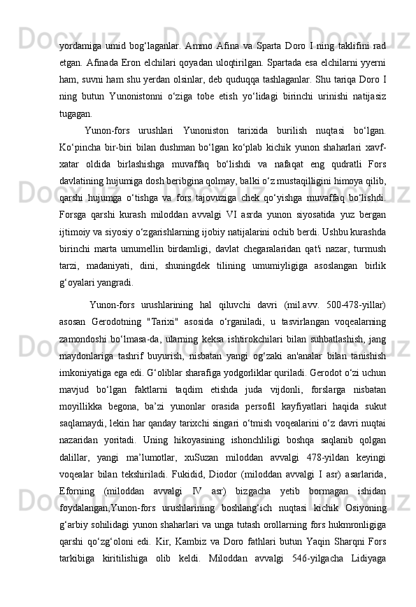 yordamiga   umid   bog‘laganlar.   Ammo   Afina   va   Sparta   Doro   I   ning   taklifini   rad
etgan. Afinada Eron elchilari  qoyadan uloqtirilgan. Spartada esa elchilarni yyerni
ham, suvni ham shu yerdan olsinlar, deb quduqqa tashlaganlar. Shu tariqa Doro I
ning   butun   Yunonistonni   o‘ziga   tobe   etish   yo‘lidagi   birinchi   urinishi   natijasiz
tugagan. 
Yunon-fors   urushlari   Yunoniston   tarixida   burilish   nuqtasi   bo‘lgan.
Ko‘pincha   bir-biri   bilan   dushman   bo‘lgan   ko‘plab   kichik   yunon   shaharlari   xavf-
xatar   oldida   birlashishga   muvaffaq   bo‘lishdi   va   nafaqat   eng   qudratli   Fors
davlatining hujumiga dosh beribgina qolmay, balki o‘z mustaqilligini himoya qilib,
qarshi   hujumga   o‘tishga   va   fors   tajovuziga   chek   qo‘yishga   muvaffaq   bo‘lishdi.
Forsga   qarshi   kurash   miloddan   avvalgi   VI   asrda   yunon   siyosatida   yuz   bergan
ijtimoiy va siyosiy o‘zgarishlarning ijobiy natijalarini ochib berdi. Ushbu kurashda
birinchi   marta   umumellin   birdamligi,   davlat   chegaralaridan   qat'i   nazar,   turmush
tarzi,   madaniyati,   dini,   shuningdek   tilining   umumiyligiga   asoslangan   birlik
g‘oyalari yangradi.
Yunon-fors   urushlarining   hal   qiluvchi   davri   (mil.avv.   500-478-yillar)
asosan   Gerodotning   "Tarixi"   asosida   o‘rganiladi,   u   tasvirlangan   voqealarning
zamondoshi   bo‘lmasa-da,   ularning   keksa   ishtirokchilari   bilan   suhbatlashish,   jang
maydonlariga   tashrif   buyurish,   nisbatan   yangi   og‘zaki   an'analar   bilan   tanishish
imkoniyatiga ega edi. G‘oliblar sharafiga yodgorliklar quriladi. Gerodot o‘zi uchun
mavjud   bo‘lgan   faktlarni   taqdim   etishda   juda   vijdonli,   forslarga   nisbatan
moyillikka   begona,   ba’zi   yunonlar   orasida   persofil   kayfiyatlari   haqida   sukut
saqlamaydi, lekin har qanday tarixchi singari o‘tmish voqealarini o‘z davri nuqtai
nazaridan   yoritadi.   Uning   hikoyasining   ishonchliligi   boshqa   saqlanib   qolgan
dalillar,   yangi   ma’lumotlar,   xuSuzan   miloddan   avvalgi   478-yildan   keyingi
voqealar   bilan   tekshiriladi.   Fukidid,   Diodor   (miloddan   avvalgi   I   asr)   asarlarida,
Eforning   (miloddan   avvalgi   IV   asr)   bizgacha   yetib   bormagan   ishidan
foydalangan,Yunon-fors   urushlarining   boshlang‘ich   nuqtasi   kichik   Osiyoning
g‘arbiy sohilidagi yunon shaharlari va unga tutash orollarning fors hukmronligiga
qarshi   qo‘zg‘oloni   edi.   Kir,   Kambiz   va   Doro   fathlari   butun   Yaqin   Sharqni   Fors
tarkibiga   kiritilishiga   olib   keldi.   Miloddan   avvalgi   546-yilgacha   Lidiyaga
