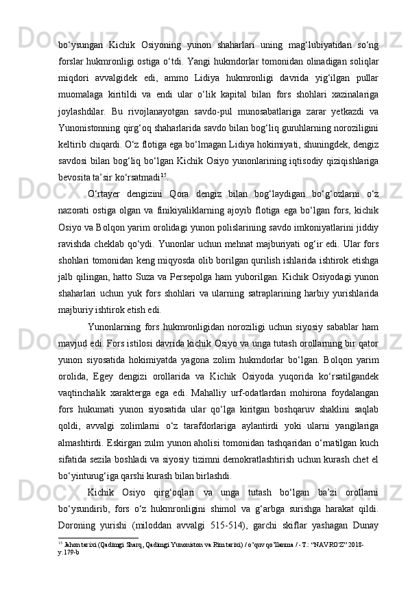 bo‘ysungan   Kichik   Osiyoning   yunon   shaharlari   uning   mag‘lubiyatidan   so‘ng
forslar hukmronligi ostiga o‘tdi. Yangi hukmdorlar tomonidan olinadigan soliqlar
miqdori   avvalgidek   edi,   ammo   Lidiya   hukmronligi   davrida   yig‘ilgan   pullar
muomalaga   kiritildi   va   endi   ular   o‘lik   kapital   bilan   fors   shohlari   xazinalariga
joylashdilar.   Bu   rivojlanayotgan   savdo-pul   munosabatlariga   zarar   yetkazdi   va
Yunonistonning qirg‘oq shaharlarida savdo bilan bog‘liq guruhlarning noroziligini
keltirib chiqardi.   O‘z flotiga ega bo‘lmagan Lidiya hokimiyati, shuningdek, dengiz
savdosi  bilan bog‘liq bo‘lgan Kichik Osiyo  yunonlarining iqtisodiy qiziqishlariga
bevosita ta’sir ko‘rsatmadi 15
.
O‘rtayer   dengizini   Qora   dengiz   bilan   bog‘laydigan   bo‘g‘ozlarni   o‘z
nazorati   ostiga   olgan   va   finikiyaliklarning   ajoyib   flotiga   ega   bo‘lgan   fors,   kichik
Osiyo va Bolqon yarim orolidagi yunon polislarining savdo imkoniyatlarini jiddiy
ravishda  cheklab  qo‘ydi. Yunonlar  uchun mehnat  majburiyati  og‘ir  edi. Ular  fors
shohlari tomonidan keng miqyosda olib borilgan qurilish ishlarida ishtirok etishga
jalb qilingan, hatto Suza va Persepolga ham  yuborilgan. Kichik Osiyodagi  yunon
shaharlari   uchun   yuk   fors   shohlari   va   ularning   satraplarining   harbiy   yurishlarida
majburiy ishtirok etish edi.
Yunonlarning   fors   hukmronligidan   noroziligi   uchun   siyosiy   sabablar   ham
mavjud edi. Fors istilosi davrida kichik Osiyo va unga tutash orollarning bir qator
yunon   siyosatida   hokimiyatda   yagona   zolim   hukmdorlar   bo‘lgan.   Bolqon   yarim
orolida,   Egey   dengizi   orollarida   va   Kichik   Osiyoda   yuqorida   ko‘rsatilgandek
vaqtinchalik   xarakterga   ega   edi.   Mahalliy   urf-odatlardan   mohirona   foydalangan
fors   hukumati   yunon   siyosatida   ular   qo‘lga   kiritgan   boshqaruv   shaklini   saqlab
qoldi,   avvalgi   zolimlarni   o‘z   tarafdorlariga   aylantirdi   yoki   ularni   yangilariga
almashtirdi. Eskirgan zulm yunon aholisi  tomonidan tashqaridan o‘rnatilgan kuch
sifatida sezila boshladi va siyosiy tizimni demokratlashtirish uchun kurash chet el
bo‘yinturug‘iga qarshi kurash bilan birlashdi.
Kichik   Osiyo   qirg‘oqlari   va   unga   tutash   bo‘lgan   ba’zi   orollarni
bo‘ysundirib,   fors   o‘z   hukmronligini   shimol   va   g‘arbga   surishga   harakat   qildi.
Doroning   yurishi   (miloddan   avvalgi   515-514),   garchi   skiflar   yashagan   Dunay
15
 Jahon tarixi (Qadimgi Sharq, Qadimgi Yunoniston va Rim tarixi) / o’quv qo’llanma / -T.: “NAVRO'Z” 2018-
y.179-b