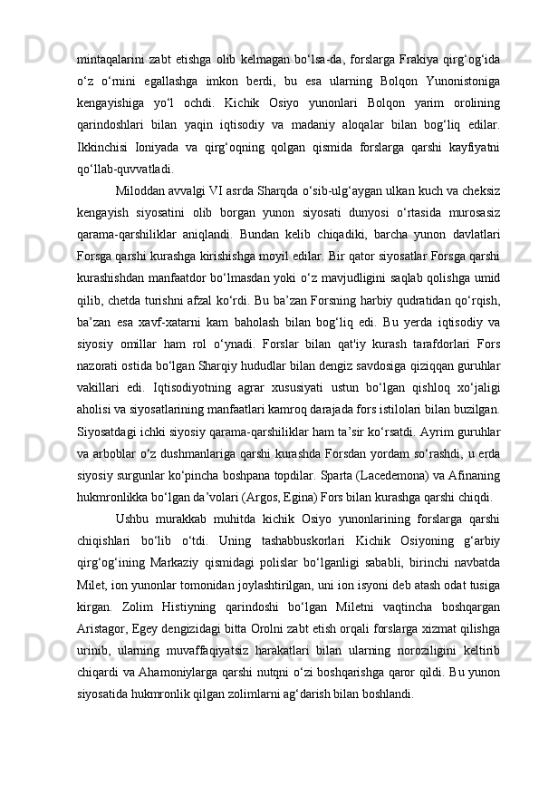 mintaqalarini   zabt   etishga   olib   kelmagan   bo‘lsa-da,   forslarga   Frakiya   qirg‘og‘ida
o‘z   o‘rnini   egallashga   imkon   berdi,   bu   esa   ularning   Bolqon   Yunonistoniga
kengayishiga   yo‘l   ochdi.   Kichik   Osiyo   yunonlari   Bolqon   yarim   orolining
qarindoshlari   bilan   yaqin   iqtisodiy   va   madaniy   aloqalar   bilan   bog‘liq   edilar.
Ikkinchisi   Ioniyada   va   qirg‘oqning   qolgan   qismida   forslarga   qarshi   kayfiyatni
qo‘llab-quvvatladi.
Miloddan avvalgi VI asrda Sharqda o‘sib-ulg‘aygan ulkan kuch va cheksiz
kengayish   siyosatini   olib   borgan   yunon   siyosati   dunyosi   o‘rtasida   murosasiz
qarama-qarshiliklar   aniqlandi.   Bundan   kelib   chiqadiki,   barcha   yunon   davlatlari
Forsga qarshi kurashga kirishishga moyil edilar. Bir qator siyosatlar Forsga qarshi
kurashishdan  manfaatdor  bo‘lmasdan yoki  o‘z mavjudligini saqlab qolishga umid
qilib, chetda turishni afzal ko‘rdi. Bu ba’zan Forsning harbiy qudratidan qo‘rqish,
ba’zan   esa   xavf-xatarni   kam   baholash   bilan   bog‘liq   edi.   Bu   yerda   iqtisodiy   va
siyosiy   omillar   ham   rol   o‘ynadi.   Forslar   bilan   qat'iy   kurash   tarafdorlari   Fors
nazorati ostida bo‘lgan Sharqiy hududlar bilan dengiz savdosiga qiziqqan guruhlar
vakillari   edi.   Iqtisodiyotning   agrar   xususiyati   ustun   bo‘lgan   qishloq   xo‘jaligi
aholisi va siyosatlarining manfaatlari kamroq darajada fors istilolari bilan buzilgan.
Siyosatdagi ichki siyosiy qarama-qarshiliklar ham ta’sir ko‘rsatdi. Ayrim guruhlar
va arboblar  o‘z dushmanlariga qarshi  kurashda  Forsdan  yordam  so‘rashdi,  u erda
siyosiy surgunlar ko‘pincha boshpana topdilar. Sparta (Lacedemona) va Afinaning
hukmronlikka bo‘lgan da’volari (Argos, Egina) Fors bilan kurashga qarshi chiqdi.
Ushbu   murakkab   muhitda   kichik   Osiyo   yunonlarining   forslarga   qarshi
chiqishlari   bo‘lib   o‘tdi.   Uning   tashabbuskorlari   Kichik   Osiyoning   g‘arbiy
qirg‘og‘ining   Markaziy   qismidagi   polislar   bo‘lganligi   sababli,   birinchi   navbatda
Milet, ion yunonlar tomonidan joylashtirilgan, uni ion isyoni deb atash odat tusiga
kirgan.   Zolim   Histiyning   qarindoshi   bo‘lgan   Miletni   vaqtincha   boshqargan
Aristagor, Egey dengizidagi bitta Orolni zabt etish orqali forslarga xizmat qilishga
urinib,   ularning   muvaffaqiyatsiz   harakatlari   bilan   ularning   noroziligini   keltirib
chiqardi va Ahamoniylarga qarshi nutqni o‘zi boshqarishga qaror qildi. Bu yunon
siyosatida hukmronlik qilgan zolimlarni ag‘darish bilan boshlandi.