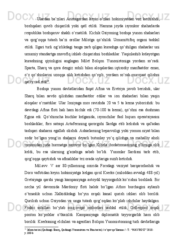 Ulardan   ba’zilari   Aristagordan   keyin   o‘zlari   hokimiyatdan   voz   kechishdi,
boshqalari   quvib   chiqarildi   yoki   qatl   etildi.   Hamma   joyda   isyonkor   shaharlarda
respublika boshqaruv shakli o‘rnatildi. Kichik Osiyoning boshqa yunon shaharlari
va   qirg‘oqqa   tutash   ba’zi   orollar   Milotga   qo‘shildi.   Umumittifoq   organi   tashkil
etildi. Ilgari turli og‘irlikdagi tanga zarb qilgan kurashga qo‘shilgan shaharlar uni
umumiy standartga muvofiq ishlab chiqarishni boshladilar. Yaqinlashib kelayotgan
kurashning   qiyinligini   anglagan   Milet   Bolqon   Yunonistoniga   yordam   so‘radi.
Sparta,   Sharq  va   qora   dengiz   sohili   bilan   aloqalardan   iqtisodiy   manfaatdor   emas,
o‘z   qo‘shinlarini   uzoqqa   olib   ketishdan   qo‘rqib,   yordam   so‘rab   murojaat   qilishni
qat'iy rad etdi 16
.
Boshqa   yunon   davlatlaridan   faqat   Afina   va   Eretriya   javob   berishdi,   ular
Sharq   bilan   savdo   qilishdan   manfaatdor   edilar   va   ion   shaharlari   bilan   yaqin
aloqalar   o‘rnatdilar.   Ular   Ioniyaga   mos   ravishda   20   va   5   ta   kema   yuborishdi:   bu
davrdagi   Afina   floti   hali   ham   kichik   edi   (70-100   ta   kema),   qo‘shni   esa   dushman
Egina   edi.   Qo‘shimcha   kuchlar   kelganida,   isyonchilar   faol   hujum   operatsiyasini
boshladilar,   fors   satrapi   Artafernning   qarorgohi   Sardga   etib   kelishdi   va   qal'adan
tashqari shaharni egallab olishdi. Askarlarning beparvoligi yoki yomon niyat bilan
sodir   bo‘lgan   yong‘in   shaharni   deyarli   butunlay   yo‘q   qilishga   va   mahalliy   aholi
tomonidan   juda   hurmatga   sazovor   bo‘lgan   Kibela   ibodatxonasining   o‘limiga   olib
keldi,   bu   esa   ularning   g‘azabiga   sabab   bo‘ldi.   Yunonlar   Sardisni   tark   etib,
qirg‘oqqa qaytishdi va afinaliklar tez orada uylariga suzib ketishdi.
Mil.avv.   V   asr   80-yillarining   oxirida   Forsdagi   vaziyat   barqarorlashdi   va
Doro vafotidan keyin hokimiyatga kelgan qirol Kserks (miloddan avvalgi 488-yil)
Gretsiyaga qarshi yangi kampaniyaga astoydil tayyorgarlik ko‘rishni boshladi. Bir
necha   yil   davomida   Mardoniy   floti   halok   bo‘lgan   Athos   burchagini   aylanib
o‘tmaslik   uchun   Xalkidikdagi   bo‘yin   orqali   kanal   qurish   ishlari   olib   borildi.
Qurilish   uchun   Osiyodan   va   unga   tutash   qirg‘oqdan   ko‘plab   ishchilar   haydalgan.
Frakiz   sohillari   bo‘ylab   oziq-ovqat   omborlari   tashkil   etildi,   Gellespont   orqali
ponton   ko‘priklar   o‘tkazildi.   Kampaniyaga   diplomatik   tayyorgarlik   ham   olib
borildi: Kserksning elchilari va agentlari Bolqon Yunonistonning turli davlatlariga
16
 Jahon tarixi (Qadimgi Sharq, Qadimgi Yunoniston va Rim tarixi) / o’quv qo’llanma / -T.: “NAVRO'Z” 2018-
y.180-b