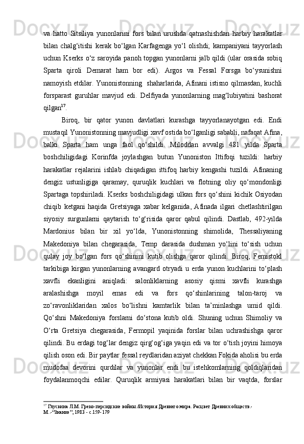 va   hatto   Sitsiliya   yunonlarini   fors   bilan   urushda   qatnashishdan   harbiy   harakatlar
bilan   chalg‘itishi   kerak   bo‘lgan   Karfagenga   yo‘l   olishdi;   kampaniyani   tayyorlash
uchun Kserks o‘z saroyida panoh topgan yunonlarni jalb qildi (ular orasida sobiq
Sparta   qiroli   Demarat   ham   bor   edi).   Argos   va   Fessal   Forsga   bo‘ysunishni
namoyish etdilar. Yunonistonning   shaharlarida, Afinani istisno qilmasdan, kuchli
forsparast   guruhlar   mavjud   edi.   Delfiyada   yunonlarning   mag‘lubiyatini   bashorat
qilgan 17
.
Biroq,   bir   qator   yunon   davlatlari   kurashga   tayyorlanayotgan   edi.   Endi
mustaqil Yunonistonning mavjudligi xavf ostida bo‘lganligi sababli, nafaqat Afina,
balki   Sparta   ham   unga   faol   qo‘shildi.   Miloddan   avvalgi   481   yilda   Sparta
boshchiligidagi   Korinfda   joylashgan   butun   Yunoniston   Ittifoqi   tuzildi:   harbiy
harakatlar   rejalarini   ishlab   chiqadigan   ittifoq   harbiy   kengashi   tuzildi.   Afinaning
dengiz   ustunligiga   qaramay,   quruqlik   kuchlari   va   flotning   oliy   qo‘mondonligi
Spartaga topshiriladi. Kserks  boshchiligidagi  ulkan fors qo‘shini  kichik Osiyodan
chiqib   ketgani   haqida   Gretsiyaga   xabar   kelganida,   Afinada   ilgari   chetlashtirilgan
siyosiy   surgunlarni   qaytarish   to‘g‘risida   qaror   qabul   qilindi.   Dastlab,   492-yilda
Mardonius   bilan   bir   xil   yo‘lda,   Yunonistonning   shimolida,   Thessaliyaning
Makedoniya   bilan   chegarasida,   Temp   darasida   dushman   yo‘lini   to‘sish   uchun
qulay   joy   bo‘lgan   fors   qo‘shinini   kutib   olishga   qaror   qilindi.   Biroq,   Femistokl
tarkibiga   kirgan   yunonlarning   avangard   otryadi   u   erda   yunon   kuchlarini   to‘plash
xavfli   ekanligini   aniqladi:   salonliklarning   asosiy   qismi   xavfli   kurashga
aralashishga   moyil   emas   edi   va   fors   qo‘shinlarining   talon-taroj   va
zo‘ravonliklaridan   xalos   bo‘lishni   kamtarlik   bilan   ta’minlashga   umid   qildi.
Qo‘shni   Makedoniya   forslarni   do‘stona   kutib   oldi.   Shuning   uchun   Shimoliy   va
O‘rta   Gretsiya   chegarasida,   Fermopil   yaqinida   forslar   bilan   uchrashishga   qaror
qilindi. Bu erdagi tog‘lar dengiz qirg‘og‘iga yaqin edi va tor o‘tish joyini himoya
qilish oson edi. Bir paytlar fessal reydlaridan aziyat chekkan Fokida aholisi bu erda
mudofaa   devorini   qurdilar   va   yunonlar   endi   bu   istehkomlarning   qoldiqlaridan
foydalanmoqchi   edilar.   Quruqlik   armiyasi   harakatlari   bilan   bir   vaqtda,   forslar
17
  Глускина Л.М. Греко-персидские войны./История Древнего мира. Расцвет Древних обществ.- 
М..- “ Знание ” , 1983 - с.159-179