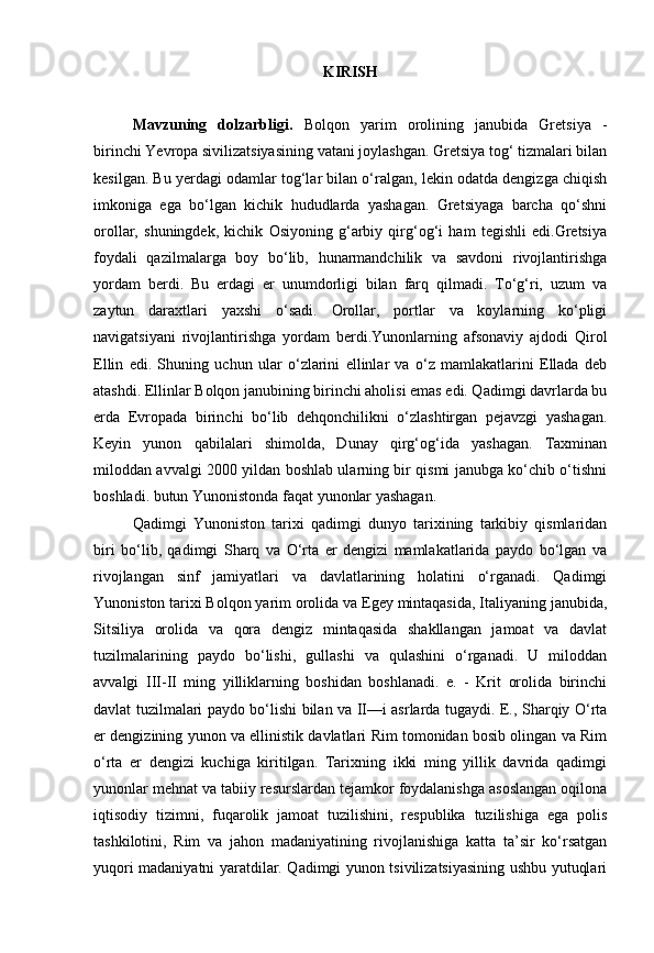 KIRISH
Mavzuning   dolzarbligi.   Bolqon   yarim   orolining   janubida   Gretsiya   -
birinchi Yevropa sivilizatsiyasining vatani joylashgan. Gretsiya tog‘ tizmalari bilan
kesilgan. Bu yerdagi odamlar tog‘lar bilan o‘ralgan, lekin odatda dengizga chiqish
imkoniga   ega   bo‘lgan   kichik   hududlarda   yashagan.   Gretsiyaga   barcha   qo‘shni
orollar,   shuningdek,   kichik   Osiyoning   g‘arbiy   qirg‘og‘i   ham   tegishli   edi.Gretsiya
foydali   qazilmalarga   boy   bo‘lib,   hunarmandchilik   va   savdoni   rivojlantirishga
yordam   berdi.   Bu   erdagi   er   unumdorligi   bilan   farq   qilmadi.   To‘g‘ri,   uzum   va
zaytun   daraxtlari   yaxshi   o‘sadi.   Orollar,   portlar   va   koylarning   ko‘pligi
navigatsiyani   rivojlantirishga   yordam   berdi.Yunonlarning   afsonaviy   ajdodi   Qirol
Ellin   edi.   Shuning   uchun   ular   o‘zlarini   ellinlar   va   o‘z   mamlakatlarini   Ellada   deb
atashdi. Ellinlar Bolqon janubining birinchi aholisi emas edi. Qadimgi davrlarda bu
erda   Evropada   birinchi   bo‘lib   dehqonchilikni   o‘zlashtirgan   pejavzgi   yashagan.
Keyin   yunon   qabilalari   shimolda,   Dunay   qirg‘og‘ida   yashagan.   Taxminan
miloddan avvalgi 2000 yildan boshlab ularning bir qismi janubga ko‘chib o‘tishni
boshladi. butun Yunonistonda faqat yunonlar yashagan.
Qadimgi   Yunoniston   tarixi   qadimgi   dunyo   tarixining   tarkibiy   qismlaridan
biri   bo‘lib,   qadimgi   Sharq   va   O‘rta   er   dengizi   mamlakatlarida   paydo   bo‘lgan   va
rivojlangan   sinf   jamiyatlari   va   davlatlarining   holatini   o‘rganadi.   Qadimgi
Yunoniston tarixi Bolqon yarim orolida va Egey mintaqasida, Italiyaning janubida,
Sitsiliya   orolida   va   qora   dengiz   mintaqasida   shakllangan   jamoat   va   davlat
tuzilmalarining   paydo   bo‘lishi,   gullashi   va   qulashini   o‘rganadi.   U   miloddan
avvalgi   III-II   ming   yilliklarning   boshidan   boshlanadi.   e.   -   Krit   orolida   birinchi
davlat tuzilmalari paydo bo‘lishi bilan va II—i asrlarda tugaydi. E., Sharqiy O‘rta
er dengizining yunon va ellinistik davlatlari Rim tomonidan bosib olingan va Rim
o‘rta   er   dengizi   kuchiga   kiritilgan.   Tarixning   ikki   ming   yillik   davrida   qadimgi
yunonlar mehnat va tabiiy resurslardan tejamkor foydalanishga asoslangan oqilona
iqtisodiy   tizimni,   fuqarolik   jamoat   tuzilishini,   respublika   tuzilishiga   ega   polis
tashkilotini,   Rim   va   jahon   madaniyatining   rivojlanishiga   katta   ta’sir   ko‘rsatgan
yuqori madaniyatni yaratdilar. Qadimgi yunon tsivilizatsiyasining ushbu yutuqlari