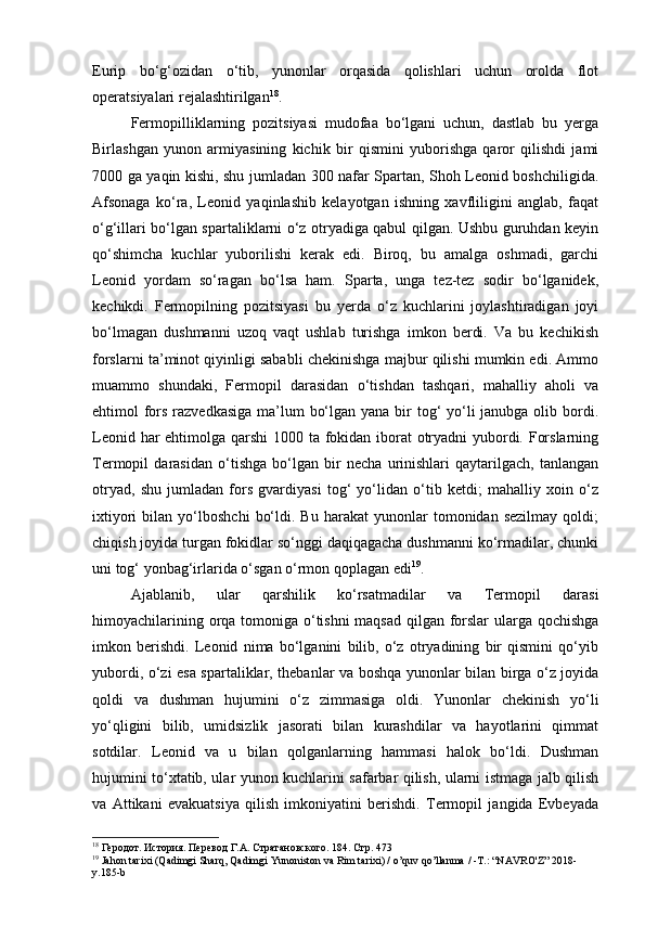 Eurip   bo‘g‘ozidan   o‘tib,   yunonlar   orqasida   qolishlari   uchun   orolda   flot
operatsiyalari rejalashtirilgan 18
.
Fermopilliklarning   pozitsiyasi   mudofaa   bo‘lgani   uchun,   dastlab   bu   yerga
Birlashgan   yunon   armiyasining   kichik   bir   qismini   yuborishga   qaror   qilishdi   jami
7000 ga yaqin kishi, shu jumladan 300 nafar Spartan, Shoh Leonid boshchiligida.
Afsonaga   ko‘ra,   Leonid   yaqinlashib   kelayotgan   ishning   xavfliligini   anglab,   faqat
o‘g‘illari bo‘lgan spartaliklarni o‘z otryadiga qabul qilgan. Ushbu guruhdan keyin
qo‘shimcha   kuchlar   yuborilishi   kerak   edi.   Biroq,   bu   amalga   oshmadi,   garchi
Leonid   yordam   so‘ragan   bo‘lsa   ham.   Sparta,   unga   tez-tez   sodir   bo‘lganidek,
kechikdi.   Fermopilning   pozitsiyasi   bu   yerda   o‘z   kuchlarini   joylashtiradigan   joyi
bo‘lmagan   dushmanni   uzoq   vaqt   ushlab   turishga   imkon   berdi.   Va   bu   kechikish
forslarni ta’minot qiyinligi sababli chekinishga majbur qilishi mumkin edi. Ammo
muammo   shundaki,   Fermopil   darasidan   o‘tishdan   tashqari,   mahalliy   aholi   va
ehtimol fors razvedkasiga  ma’lum  bo‘lgan yana bir  tog‘  yo‘li  janubga olib bordi.
Leonid har  ehtimolga qarshi  1000 ta fokidan iborat otryadni  yubordi. Forslarning
Termopil   darasidan   o‘tishga   bo‘lgan   bir   necha   urinishlari   qaytarilgach,   tanlangan
otryad,   shu   jumladan   fors   gvardiyasi   tog‘   yo‘lidan   o‘tib   ketdi;   mahalliy   xoin   o‘z
ixtiyori   bilan   yo‘lboshchi   bo‘ldi.   Bu  harakat   yunonlar   tomonidan   sezilmay   qoldi;
chiqish joyida turgan fokidlar so‘nggi daqiqagacha dushmanni ko‘rmadilar, chunki
uni tog‘ yonbag‘irlarida o‘sgan o‘rmon qoplagan edi 19
.
Ajablanib,   ular   qarshilik   ko‘rsatmadilar   va   Termopil   darasi
himoyachilarining orqa tomoniga o‘tishni  maqsad qilgan forslar ularga qochishga
imkon   berishdi.   Leonid   nima   bo‘lganini   bilib,   o‘z   otryadining   bir   qismini   qo‘yib
yubordi, o‘zi esa spartaliklar, thebanlar va boshqa yunonlar bilan birga o‘z joyida
qoldi   va   dushman   hujumini   o‘z   zimmasiga   oldi.   Yunonlar   chekinish   yo‘li
yo‘qligini   bilib,   umidsizlik   jasorati   bilan   kurashdilar   va   hayotlarini   qimmat
sotdilar.   Leonid   va   u   bilan   qolganlarning   hammasi   halok   bo‘ldi.   Dushman
hujumini to‘xtatib, ular yunon kuchlarini safarbar qilish, ularni istmaga jalb qilish
va   Attikani   evakuatsiya   qilish   imkoniyatini   berishdi.   Termopil   jangida   Evbeyada
18
 Геродот. История. Перевод  Г.А. Стратановского. 184. Стр. 473
19
  Jahon   tarixi  ( Qadimgi   Sharq ,  Qadimgi   Yunoniston   va   Rim   tarixi ) /  o ’ quv   qo ’ llanma  / - T .: “ NAVRO ' Z ” 2018-
y .185- b