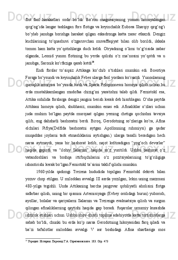 flot   faol   harakatlari   sodir   bo‘ldi.   Bo‘ron   magnesiyaning   yomon   himoyalangan
qirg‘og‘ida  langar  tashlagan   fors  flotiga  va  keyinchalik Euboea  Sharqiy  qirg‘og‘i
bo‘ylab   janubga   borishga   harakat   qilgan   eskadronga   katta   zarar   etkazdi.   Dengiz
kuchlarining   to‘qnashuvi   o‘zgaruvchan   muvaffaqiyat   bilan   olib   borildi,   ikkala
tomon   ham   katta   yo‘qotishlarga   duch   keldi.   Otryadning   o‘limi   to‘g‘risida   xabar
olganda,   Leonid   yunon   flotining   bu   yerda   qolishi   o‘z   ma’nosini   yo‘qotdi   va   u
janubga, Saronik ko‘rfaziga qarab ketdi 20
.
Endi   forslar   to‘siqsiz   Attikaga   ko‘chib   o‘tishlari   mumkin   edi.   Boeotiya
Forsga bo‘ysundi va keyinchalik Febes ularga faol yordam ko‘rsatdi. Yunonlarning
quruqlik armiyasi bo‘yinida turdi va Sparta Peloponnesni himoya qilish uchun bu
erda   mustahkamlangan   mudofaa   chizig‘ini   yaratishni   talab   qildi.   Femistokl   esa,
Attika sohilida forslarga dengiz jangini berish kerak deb hisoblagan. O‘sha paytda
Attikani   himoya   qilish,   shubhasiz,   mumkin   emas   edi.   Afinaliklar   o‘zlari   uchun
juda   muhim   bo‘lgan   paytda   murojaat   qilgan   yerning   chetiga   qochishni   tavsiya
qilib,   eng   dahshatli   bashoratni   berdi.   Biroq,   Gerodotning   so‘zlariga   ko‘ra,   Afina
elchilari   Pifiya(Delfida   bashoratni   aytgan   Apollonning   ruhoniysi)   ga   qadar
muqaddas   joylarni   tark   etmasliklarini   aytishgan.)   ularga   tasalli   beradigan   hech
narsa   aytmaydi,   yana   bir   bashorat   kelib,   najot   keltiradigan   “yog‘och   devorlar”
haqida   gapirdi   va   “ilohiy   Salarnin”   haqida   so‘z   yuritildi.   Ushbu   bashorat   o‘z
vatandoshlari   va   boshqa   ittifoqchilarini   o‘z   pozitsiyalarining   to‘g‘riligiga
ishontirishi kerak bo‘lgan Femistokl ta’sirini taklif qilishi mumkin.
1960-yilda   qadimgi   Trezena   hududida   topilgan   Femistokl   dekreti   bilan
yozuv chop etilgan. U miloddan avvalgi  III  asrda yozilgan, lekin uning mazmuni
480-yilga   tegishli.   Unda   Attikaning   barcha   jangovar   qobiliyatli   aholisini   flotga
safarbar qilish, uning bir qismini Artemisiyaga (Evbey orolidagi burun) yuborish,
ayollar,   bolalar   va   qariyalarni   Salarnin   va   Trezenga   evakuatsiya   qilish   va   surgun
qilingan   afinaliklarning   qaytishi   haqida   gap   boradi.   fuqarolar   umumiy   kurashda
ishtirok etishlari uchun. Ushbu shov-shuvli topilma adabiyotda katta tortishuvlarga
sabab   bo‘ldi,   chunki   bu   erda   ko‘p   narsa   Gerodotning   hikoyasidan   farq   qiladi   va
ba’zi   tafsilotlar   miloddan   avvalgi   V   asr   boshidagi   Afina   shartlariga   mos
20
 Геродот. История. Перевод  Г.А. Стратановского. 183. Стр. 473