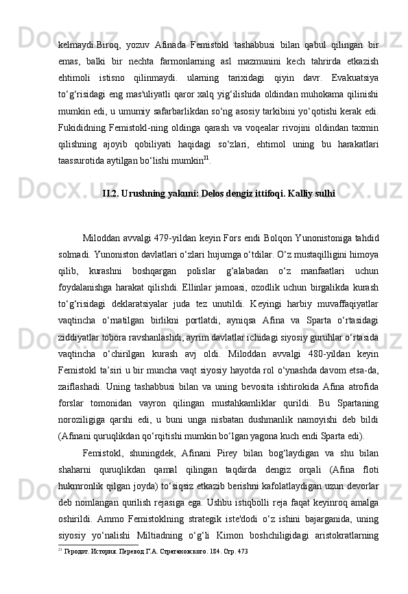 kelmaydi.Biroq,   yozuv   Afinada   Femistokl   tashabbusi   bilan   qabul   qilingan   bir
emas,   balki   bir   nechta   farmonlarning   asl   mazmunini   kech   tahrirda   etkazish
ehtimoli   istisno   qilinmaydi.   ularning   tarixidagi   qiyin   davr.   Evakuatsiya
to‘g‘risidagi  eng mas'uliyatli  qaror  xalq yig‘ilishida oldindan muhokama qilinishi
mumkin edi, u umumiy safarbarlikdan so‘ng asosiy tarkibini yo‘qotishi kerak edi.
Fukididning   Femistokl-ning   oldinga   qarash   va   voqealar   rivojini   oldindan   taxmin
qilishning   ajoyib   qobiliyati   haqidagi   so‘zlari,   ehtimol   uning   bu   harakatlari
taassurotida aytilgan bo‘lishi mumkin 21
.
II.2. Urushning yakuni: Delos dengiz ittifoqi. Kalliy sulhi
Miloddan avvalgi 479-yildan keyin Fors endi Bolqon Yunonistoniga tahdid
solmadi. Yunoniston davlatlari o‘zlari hujumga o‘tdilar. O‘z mustaqilligini himoya
qilib,   kurashni   boshqargan   polislar   g‘alabadan   o‘z   manfaatlari   uchun
foydalanishga   harakat   qilishdi.   Ellinlar   jamoasi,   ozodlik   uchun   birgalikda   kurash
to‘g‘risidagi   deklaratsiyalar   juda   tez   unutildi.   Keyingi   harbiy   muvaffaqiyatlar
vaqtincha   o‘rnatilgan   birlikni   portlatdi,   ayniqsa   Afina   va   Sparta   o‘rtasidagi
ziddiyatlar tobora ravshanlashdi, ayrim davlatlar ichidagi siyosiy guruhlar o‘rtasida
vaqtincha   o‘chirilgan   kurash   avj   oldi.   Miloddan   avvalgi   480-yildan   keyin
Femistokl ta’siri u bir muncha vaqt siyosiy hayotda rol o‘ynashda davom etsa-da,
zaiflashadi.   Uning   tashabbusi   bilan   va   uning   bevosita   ishtirokida   Afina   atrofida
forslar   tomonidan   vayron   qilingan   mustahkamliklar   qurildi.   Bu   Spartaning
noroziligiga   qarshi   edi,   u   buni   unga   nisbatan   dushmanlik   namoyishi   deb   bildi
(Afinani quruqlikdan qo‘rqitishi mumkin bo‘lgan yagona kuch endi Sparta edi).
Femistokl,   shuningdek,   Afinani   Pirey   bilan   bog‘laydigan   va   shu   bilan
shaharni   quruqlikdan   qamal   qilingan   taqdirda   dengiz   orqali   (Afina   floti
hukmronlik qilgan joyda) to‘siqsiz etkazib berishni  kafolatlaydigan uzun devorlar
deb  nomlangan   qurilish   rejasiga   ega.   Ushbu   istiqbolli   reja   faqat   keyinroq   amalga
oshirildi.   Ammo   Femistoklning   strategik   iste'dodi   o‘z   ishini   bajarganida,   uning
siyosiy   yo‘nalishi   Miltiadning   o‘g‘li   Kimon   boshchiligidagi   aristokratlarning
21
 Геродот. История. Перевод  Г.А. Стратановского. 184. Стр. 473