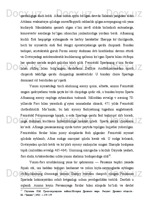 qarshiligiga duch keldi. Afina uchun qiyin bo‘lgan davrda Salarnin jangidan oldin
Attikani evakuatsiya qilishga muvaffaqiyatli rahbarlik qilgan areopagning roli yana
kuchaydi.   Mamlakatni   qamrab   olgan   o‘lim   xavfi   oldida   birlashish   an'analarga,
konservativ   asoslarga   bo‘lgan   ishonchni   jonlantirishga   yordam   berdi.   Afinaning
kuchli   floti   haqiqatga   aylanganda   va   harbiy   harakatlar   Sharqqa   ko‘chirilganda,
hech   bir   siyosatchi   endi   faol   dengiz   operatsiyalariga   qarshi   chiqmadi.   Bundan
tashqari,   aristokratik   guruh   Forsni   asosiy   dushman   deb   hisoblashni   davom   ettirdi
va Gretsiyadagi antidemokratik kuchlarning qal'asini ko‘rgan Sparta bilan ittifoqni
har qanday narxda saqlab qolishni  talab qildi. Femistokl Spartaning o‘zini  forslar
bilan   ittifoq   bilan   bulg‘angan   davlatlarni   Delfiya   Amfiktioniyasidan   quvib
chiqarish   taklifiga   qarshi   chiqqanligi   xarakterlidir.   U   bunday   chora   Spartaga
dominant rol berishidan qo‘rqardi.
Yunon   siyosatidagi   tinch   aholining   asosiy   qismi,   albatta,   ammo   Femistokl
singari qadriyatlarni tezda qayta ko‘rib chiqishga qodir edi, u bundan buyon Sparta
Afinaning   asosiy   raqibiga   aylanishini   tushundi.   Miloddan   avvalgi   v   asrning   70-
yillarida   Fors   bilan   yarashish   g‘oyasi   ommalasha   olmadi;   471   yilda   Femistokl
chetlashtirildi.   Ma’lumki,   bu   hali   siyosiy   faoliyatning   tugashini   anglatmaydi.
Femistokl Peloponnesga boradi, u erda Spartaga qarshi faol tashviqot olib boradi,
unga   dushman   kuchlarni   birlashtirishga   harakat   qiladi.   Sparta   qarshi   choralarni
ko‘radi: Afinaga pausaniasning uyida tintuv paytida topilgan hujjatlar yuborilgan.
Femistoklni   forslar   bilan   jinoiy   aloqalarda   fosh   qilganlar.   Femistokl   xiyonat
qilishda   ayblanib,   Afina   sudiga   murojaat   qilishi   kerak   edi.   U   sudga   kelmadi,
Gretsiyadan qochib ketdi va ko‘plab siyosiy muhojirlar singari Sharqda boshpana
topdi (miloddan avvalgi 465-464). Umrining oxirigacha u kichik Osiyoda yashab,
fors shohi Artakserksdan uchta yunon shahrini boshqarishga oldi 22
.
Yunon-fors   urushlarining   yana   bir   qahramoni   —   Pausania   taqdiri   yanada
fojiali   edi,   uni   haddan   tashqari   hashamat   va   zolim   hiyla-nayranglarda   ayblagan
ittifoqchilarning   iltimosiga   binoan   Sharqiy   teatrdan   chaqirib   olingan   Pausanias
Spartada   hokimiyatdan   oshib   ketganligi   uchun   javobgarlikka   tortildi.   Dastlab   u
oqlandi.   Ammo   keyin   Pavsaniyaga   forslar   bilan   aloqada   bo‘lish   va   davlat
22
  Глускина   Л.М.   Греко-персидские   войны./История   Древнего   мира.   Расцвет   Древних   обществ.-
М..- “ Знание ” , 1983 - с.159-179