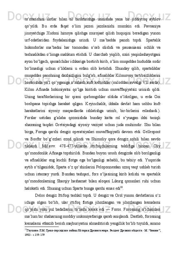 to‘ntarishini   ilotlar   bilan   til   biriktirishga   urinishda   yana   bir   jiddiyroq   ayblov
qo‘yildi.   Bu   erda   faqat   o‘lim   jazosi   jazolanishi   mumkin   edi.   Pavsaniya
jinoyatchiga   Xudoni   himoya   qilishga   murojaat   qilish   huquqini   beradigan   yunon
urf-odatlaridan   foydalanishga   urindi.   U   ma’badda   panoh   topdi.   Spartalik
hukmdorlar   ma’badni   har   tomondan   o‘rab   olishdi   va   pausaniasni   ochlik   va
tashnalikdan o‘limga mahkum etishdi. U charchab yiqilib, oxiri yaqinlashayotgani
ayon bo‘lgach, qamalchilar ichkariga bostirib kirib, o‘lim muqaddas hududda sodir
bo‘lmasligi   uchun   o‘liklarni   u   erdan   olib   ketishdi.   Shunday   qilib,   spartaliklar
muqaddas  panohning daxlsizligini  bulg‘ab,  afinaliklar  Kilonovoy tartibsizliklarini
bostirishda yo‘l qo‘yganiga o‘xshash kufr keltirdilar (miloddan avvalgi VII asrda).
Kilon   Afinada   hokimiyatni   qo‘lga   kiritish   uchun   muvaffaqiyatsiz   urinish   qildi.
Uning   tarafdorlarining   bir   qismi   qurbongohlar   oldida   o‘ldirilgan,   u   erda   Ooi
boshpana   topishga   harakat   qilgan.   Keyinchalik,   ikkala   davlat   ham   ushbu   kufr
harakatlarini   siyosiy   maqsadlarda   ishlatishga   urinib,   bir-birlarini   eslashadi.).
Forslar   ustidan   g‘alaba   qozonishda   bunday   katta   rol   o‘ynagan   ikki   taniqli
shaxsning   taqdiri   Gretsiyadagi   siyosiy   vaziyat   uchun   juda   muhimdir.   Shu   bilan
birga,   Forsga   qarshi   dengiz   operatsiyalari   muvaffaqiyatli   davom   etdi.   Gellespont
va   Bosfor   bo‘g‘ozlari   ozod   qilindi   va   Shimoliy   qora   dengiz   sohili   bilan   savdo
tiklandi.   Mil.avv.   478-477-yillarda   ittifoqchilarning   taklifiga   binoan   Oliy
qo‘mondonlik Afinaga topshirildi. Bundan buyon urush dengizda olib borilganligi
va   afinaliklar   eng   kuchli   flotga   ega   bo‘lganligi   sababli,   bu   tabiiy   edi.   Yuqorida
aytib o‘tilganidek, Sparta o‘z qo‘shinlarini Peloponnesdan uzoq vaqt ushlab turish
uchun   istamay   yurdi.   Bundan   tashqari,   fors   o‘ljasining   kirib   kelishi   va   spartalik
qo‘mondonlarning   Sharqiy   hashamat   bilan   aloqasi   Likurg   qonunlari   ruhi   uchun
halokatli edi. Shuning uchun Sparta bunga qarshi emas edi 23
.
Delos dengiz Ittifoqi tashkil topdi. U dengiz va Orol yunon davlatlarini o‘z
ichiga   olgan   bo‘lib,   ular   ittifoq   flotiga   jihozlangan   va   jihozlangan   kemalarni
qo‘yishi   yoki   pul   badallarini   to‘lashi   kerak   edi   —   Foros.   Forosning   o‘lchamlari
ma’lum bir shaharning moddiy imkoniyatlariga qarab aniqlandi. Dastlab, forosning
kemalarni etkazib berish majburiyatini almashtirish yengillik bo‘lib tuyuldi, ammo
23
Глускина Л.М. Греко-персидские войны./История Древнего мира. Расцвет Древних обществ.- М.. “ Знание ” ,
1983 - с.159-179