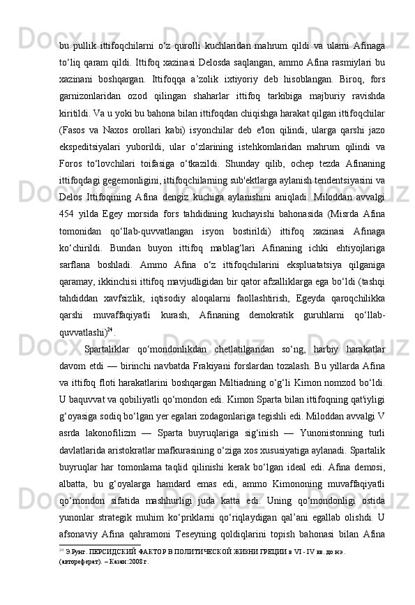 bu   pullik   ittifoqchilarni   o‘z   qurolli   kuchlaridan   mahrum   qildi   va   ularni   Afinaga
to‘liq qaram  qildi. Ittifoq xazinasi  Delosda  saqlangan,  ammo Afina rasmiylari  bu
xazinani   boshqargan.   Ittifoqqa   a’zolik   ixtiyoriy   deb   hisoblangan.   Biroq,   fors
garnizonlaridan   ozod   qilingan   shaharlar   ittifoq   tarkibiga   majburiy   ravishda
kiritildi. Va u yoki bu bahona bilan ittifoqdan chiqishga harakat qilgan ittifoqchilar
(Fasos   va   Naxos   orollari   kabi)   isyonchilar   deb   e'lon   qilindi,   ularga   qarshi   jazo
ekspeditsiyalari   yuborildi,   ular   o‘zlarining   istehkomlaridan   mahrum   qilindi   va
Foros   to‘lovchilari   toifasiga   o‘tkazildi.   Shunday   qilib,   ochep   tezda   Afinaning
ittifoqdagi gegemonligini, ittifoqchilarning sub'ektlarga aylanish tendentsiyasini va
Delos   Ittifoqining   Afina   dengiz   kuchiga   aylanishini   aniqladi.   Miloddan   avvalgi
454   yilda   Egey   morsida   fors   tahdidining   kuchayishi   bahonasida   (Misrda   Afina
tomonidan   qo‘llab-quvvatlangan   isyon   bostirildi)   ittifoq   xazinasi   Afinaga
ko‘chirildi.   Bundan   buyon   ittifoq   mablag‘lari   Afinaning   ichki   ehtiyojlariga
sarflana   boshladi.   Ammo   Afina   o‘z   ittifoqchilarini   ekspluatatsiya   qilganiga
qaramay, ikkinchisi ittifoq mavjudligidan bir qator afzalliklarga ega bo‘ldi (tashqi
tahdiddan   xavfsizlik,   iqtisodiy   aloqalarni   faollashtirish,   Egeyda   qaroqchilikka
qarshi   muvaffaqiyatli   kurash,   Afinaning   demokratik   guruhlarni   qo‘llab-
quvvatlashi) 24
.
Spartaliklar   qo‘mondonlikdan   chetlatilgandan   so‘ng,   harbiy   harakatlar
davom  etdi   — birinchi  navbatda  Frakiyani  forslardan tozalash.   Bu  yillarda  Afina
va ittifoq floti harakatlarini  boshqargan Miltiadning o‘g‘li Kimon nomzod bo‘ldi.
U baquvvat va qobiliyatli qo‘mondon edi. Kimon Sparta bilan ittifoqning qat'iyligi
g‘oyasiga sodiq bo‘lgan yer egalari zodagonlariga tegishli edi. Miloddan avvalgi V
asrda   lakonofilizm   —   Sparta   buyruqlariga   sig‘inish   —   Yunonistonning   turli
davlatlarida aristokratlar mafkurasining o‘ziga xos xususiyatiga aylanadi. Spartalik
buyruqlar   har   tomonlama   taqlid   qilinishi   kerak   bo‘lgan   ideal   edi.   Afina   demosi,
albatta,   bu   g‘oyalarga   hamdard   emas   edi,   ammo   Kimononing   muvaffaqiyatli
qo‘mondon   sifatida   mashhurligi   juda   katta   edi.   Uning   qo‘mondonligi   ostida
yunonlar   strategik   muhim   ko‘priklarni   qo‘riqlaydigan   qal’ani   egallab   olishdi.   U
afsonaviy   Afina   qahramoni   Teseyning   qoldiqlarini   topish   bahonasi   bilan   Afina
24
  Э.Рунг.  ПЕРСИДСКИЙ ФАКТОР   В ПОЛИТИЧЕСКОЙ ЖИЗНИ ГРЕЦИИ   в VI - IV вв. до н.э.  
(автореферат). – Казан:2008 г.