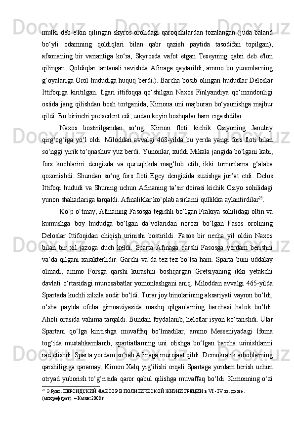 mulki  deb e'lon qilingan skyros  orolidagi  qaroqchilardan tozalangan (juda baland
bo‘yli   odamning   qoldiqlari   bilan   qabr   qazish   paytida   tasodifan   topilgan),
afsonaning   bir   variantiga   ko‘ra,   Skyrosda   vafot   etgan   Teseyning   qabri   deb   e'lon
qilingan.   Qoldiqlar   tantanali   ravishda   Afinaga   qaytarildi,   ammo   bu   yunonlarning
g‘oyalariga Orol hududiga huquq berdi.). Barcha bosib olingan hududlar Deloslar
Ittifoqiga   kiritilgan.   Ilgari   ittifoqqa   qo‘shilgan   Naxos   Finlyandiya   qo‘mondonligi
ostida jang qilishdan bosh tortganida, Kimona uni majburan bo‘ysunishga majbur
qildi. Bu birinchi pretsedent edi, undan keyin boshqalar ham ergashdilar.
Naxos   bostirilgandan   so‘ng,   Kimon   floti   kichik   Osiyoning   Janubiy
qirg‘og‘iga   yo‘l   oldi.   Miloddan   avvalgi   468-yilda   bu   yerda   yangi   fors   floti   bilan
so‘nggi yirik to‘qnashuv yuz berdi. Yunonlar, xuddi Mikala jangida bo‘lgani kabi,
fors   kuchlarini   dengizda   va   quruqlikda   mag‘lub   etib,   ikki   tomonlama   g‘alaba
qozonishdi.   Shundan   so‘ng   fors   floti   Egey   dengizida   suzishga   jur’at   etdi.   Delos
Ittifoqi hududi  va Shuning uchun Afinaning ta’sir doirasi  kichik Osiyo sohilidagi
yunon shaharlariga tarqaldi. Afinaliklar ko‘plab asirlarni qullikka aylantirdilar 25
.
Ko‘p o‘tmay, Afinaning Fasosga tegishli bo‘lgan Frakiya sohilidagi oltin va
kumushga   boy   hududga   bo‘lgan   da’volaridan   norozi   bo‘lgan   Fasos   orolining
Deloslar   Ittifoqidan   chiqish   urinishi   bostirildi.   Fasos   bir   necha   yil   oldin   Naxos
bilan   bir   xil   jazoga   duch   keldi.   Sparta   Afinaga   qarshi   Fasosga   yordam   berishni
va’da   qilgani   xarakterlidir.   Garchi   va’da   tez-tez   bo‘lsa   ham.   Sparta   buni   uddalay
olmadi,   ammo   Forsga   qarshi   kurashni   boshqargan   Gretsiyaning   ikki   yetakchi
davlati o‘rtasidagi munosabatlar yomonlashgani aniq. Miloddan avvalgi 465-yilda
Spartada kuchli zilzila sodir bo‘ldi. Turar joy binolarining aksariyati vayron bo‘ldi,
o‘sha   paytda   efeba   gimnaziyasida   mashq   qilganlarning   barchasi   halok   bo‘ldi.
Aholi orasida vahima tarqaldi. Bundan foydalanib, helotlar isyon ko‘tarishdi. Ular
Spartani   qo‘lga   kiritishga   muvaffaq   bo‘lmadilar,   ammo   Messeniyadagi   Ifoma
tog‘ida   mustahkamlanib,   spartiatlarning   uni   olishga   bo‘lgan   barcha   urinishlarini
rad etishdi. Sparta yordam so‘rab Afinaga murojaat qildi. Demokratik arboblarning
qarshiligiga qaramay, Kimon Xalq yig‘ilishi orqali Spartaga yordam berish uchun
otryad yuborish to‘g‘risida qaror qabul  qilishga muvaffaq bo‘ldi. Kimonning o‘zi
25
  Э.Рунг.  ПЕРСИДСКИЙ ФАКТОР   В ПОЛИТИЧЕСКОЙ ЖИЗНИ ГРЕЦИИ   в VI - IV вв. до н.э.  
(автореферат). – Казан:2008 г.