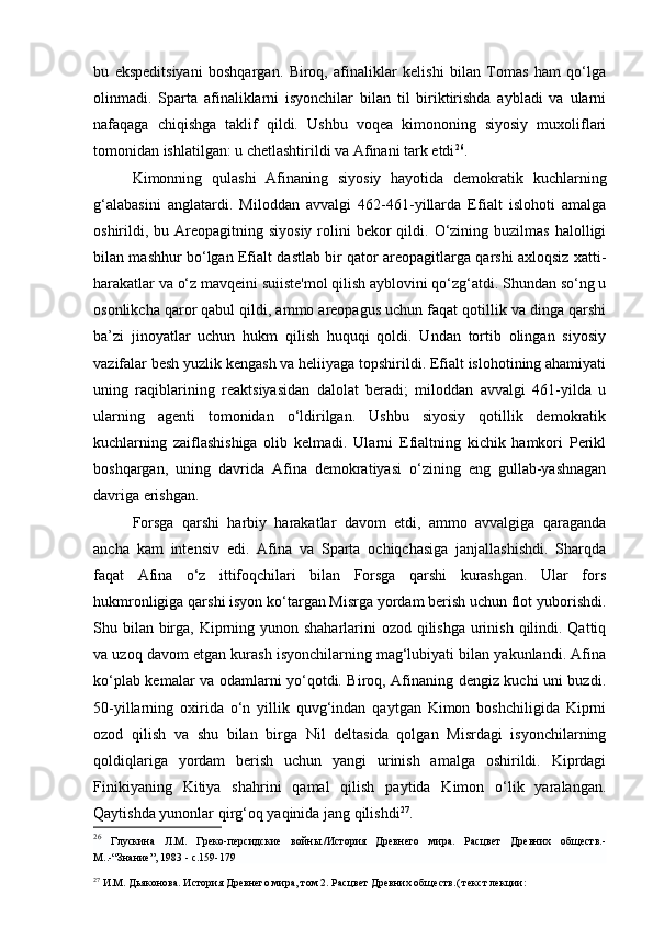 bu   ekspeditsiyani   boshqargan.   Biroq,   afinaliklar   kelishi   bilan   Tomas   ham   qo‘lga
olinmadi.   Sparta   afinaliklarni   isyonchilar   bilan   til   biriktirishda   aybladi   va   ularni
nafaqaga   chiqishga   taklif   qildi.   Ushbu   voqea   kimononing   siyosiy   muxoliflari
tomonidan ishlatilgan: u chetlashtirildi va Afinani tark etdi 26
.
Kimonning   qulashi   Afinaning   siyosiy   hayotida   demokratik   kuchlarning
g‘alabasini   anglatardi.   Miloddan   avvalgi   462-461-yillarda   Efialt   islohoti   amalga
oshirildi, bu  Areopagitning  siyosiy  rolini   bekor  qildi. O‘zining  buzilmas  halolligi
bilan mashhur bo‘lgan Efialt dastlab bir qator areopagitlarga qarshi axloqsiz xatti-
harakatlar va o‘z mavqeini suiiste'mol qilish ayblovini qo‘zg‘atdi. Shundan so‘ng u
osonlikcha qaror qabul qildi, ammo areopagus uchun faqat qotillik va dinga qarshi
ba’zi   jinoyatlar   uchun   hukm   qilish   huquqi   qoldi.   Undan   tortib   olingan   siyosiy
vazifalar besh yuzlik kengash va heliiyaga topshirildi. Efialt islohotining ahamiyati
uning   raqiblarining   reaktsiyasidan   dalolat   beradi;   miloddan   avvalgi   461-yilda   u
ularning   agenti   tomonidan   o‘ldirilgan.   Ushbu   siyosiy   qotillik   demokratik
kuchlarning   zaiflashishiga   olib   kelmadi.   Ularni   Efialtning   kichik   hamkori   Perikl
boshqargan,   uning   davrida   Afina   demokratiyasi   o‘zining   eng   gullab-yashnagan
davriga erishgan.
Forsga   qarshi   harbiy   harakatlar   davom   etdi,   ammo   avvalgiga   qaraganda
ancha   kam   intensiv   edi.   Afina   va   Sparta   ochiqchasiga   janjallashishdi.   Sharqda
faqat   Afina   o‘z   ittifoqchilari   bilan   Forsga   qarshi   kurashgan.   Ular   fors
hukmronligiga qarshi isyon ko‘targan Misrga yordam berish uchun flot yuborishdi.
Shu bilan birga, Kiprning yunon shaharlarini  ozod qilishga urinish qilindi. Qattiq
va uzoq davom etgan kurash isyonchilarning mag‘lubiyati bilan yakunlandi. Afina
ko‘plab kemalar va odamlarni yo‘qotdi. Biroq, Afinaning dengiz kuchi uni buzdi.
50-yillarning   oxirida   o‘n   yillik   quvg‘indan   qaytgan   Kimon   boshchiligida   Kiprni
ozod   qilish   va   shu   bilan   birga   Nil   deltasida   qolgan   Misrdagi   isyonchilarning
qoldiqlariga   yordam   berish   uchun   yangi   urinish   amalga   oshirildi.   Kiprdagi
Finikiyaning   Kitiya   shahrini   qamal   qilish   paytida   Kimon   o‘lik   yaralangan.
Qaytishda yunonlar qirg‘oq yaqinida jang qilishdi 27
.
26
  Глускина   Л.М.   Греко-персидские   войны./История   Древнего   мира.   Расцвет   Древних   обществ.-
М..- “ Знание ” , 1983 - с.159-179
27
 И.М. Дьяконова. История Древнего мира, том 2. Расцвет Древних обществ.( текст лекции: