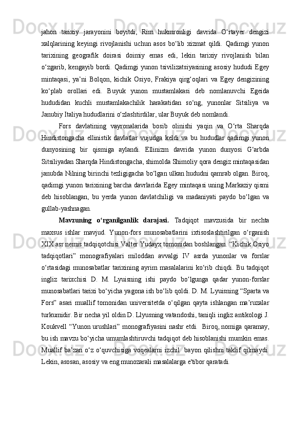 jahon   tarixiy   jarayonini   boyitdi,   Rim   hukmronligi   davrida   O‘rtayer   dengizi
xalqlarining   keyingi   rivojlanishi   uchun   asos   bo‘lib   xizmat   qildi.   Qadimgi   yunon
tarixining   geografik   doirasi   doimiy   emas   edi,   lekin   tarixiy   rivojlanish   bilan
o‘zgarib,   kengayib   bordi.   Qadimgi   yunon   tsivilizatsiyasining   asosiy   hududi   Egey
mintaqasi,   ya’ni   Bolqon,   kichik   Osiyo,   Frakiya   qirg‘oqlari   va   Egey   dengizining
ko‘plab   orollari   edi.   Buyuk   yunon   mustamlakasi   deb   nomlanuvchi   Egeida
hududidan   kuchli   mustamlakachilik   harakatidan   so‘ng,   yunonlar   Sitsiliya   va
Janubiy Italiya hududlarini o‘zlashtirdilar, ular Buyuk deb nomlandi.
Fors   davlatining   vayronalarida   bosib   olinishi   yaqin   va   O‘rta   Sharqda
Hindistongacha   ellinistik   davlatlar   vujudga   keldi   va   bu   hududlar   qadimgi   yunon
dunyosining   bir   qismiga   aylandi.   Ellinizm   davrida   yunon   dunyosi   G‘arbda
Sitsiliyadan Sharqda Hindistongacha, shimolda Shimoliy qora dengiz mintaqasidan
janubda Nilning birinchi tezligigacha bo‘lgan ulkan hududni qamrab olgan. Biroq,
qadimgi yunon tarixining barcha davrlarida Egey mintaqasi uning Markaziy qismi
deb   hisoblangan,   bu   yerda   yunon   davlatchiligi   va   madaniyati   paydo   bo‘lgan   va
gullab-yashnagan.
Mavzuning   o‘rganilganlik   darajasi.   Tadqiqot   mavzusida   bir   nechta
maxsus   ishlar   mavjud.   Yunon-fors   munosabatlarini   ixtisoslashtirilgan   o‘rganish
XIX asr nemis tadqiqotchisi Valter Yudayx tomonidan boshlangan. “Kichik Osiyo
tadqiqotlari”   monografiyalari   miloddan   avvalgi   IV   asrda   yunonlar   va   forslar
o‘rtasidagi   munosabatlar   tarixining   ayrim   masalalarini   ko‘rib   chiqdi.   Bu   tadqiqot
ingliz   tarixchisi   D.   M.   Lyuisning   ishi   paydo   bo‘lgunga   qadar   yunon-forslar
munosabatlari tarixi bo‘yicha yagona ish bo‘lib qoldi. D. M. Lyuisning “Sparta va
Fors”   asari   muallif   tomonidan   universitetda   o‘qilgan   qayta   ishlangan   ma’ruzalar
turkumidir. Bir necha yil oldin D. Llyusning vatandoshi, taniqli ingliz antikologi J.
Koukvell “Yunon urushlari” monografiyasini nashr etdi.   Biroq, nomiga qaramay,
bu ish mavzu bo‘yicha umumlashtiruvchi tadqiqot deb hisoblanishi mumkin emas.
Muallif ba’zan o‘z o‘quvchisiga voqealarni izchil    bayon qilishni  taklif  qilmaydi.
Lekin, asosan, asosiy va eng munozarali masalalarga e'tibor qaratadi.