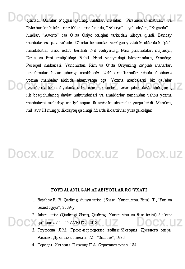 qilinadi.   Olimlar   o‘qigan   qadimgi   matnlar,   masalan,   “Piramidalar   matnlari”   va
“Marhumlar  kitobi”  misrliklar   tarixi   haqida, “Bibliya”   – yahudiylar, “Rigveda”   –
hindlar,   “Avesto”   esa   O‘rta   Osiyo   xalqlari   tarixidan   hikoya   qiladi.   Bunday
manbalar esa juda ko‘pdir. Olimlar tomonidan yozilgan yuzlab kitoblarda ko‘plab
mamlakatlar   tarixi   ochib   beriladi.   Nil   vodiysidagi   Misr   piramidalari   majmuyi,
Dajla   va   Frot   oralig‘idagi   Bobil,   Hind   vodiysidagi   Moxenjodaro,   Erondagi
Persepol   shaharlari,   Yunoniston,   Rim   va   O‘rta   Osiyoning   ko‘plab   shaharlari
qazishmalari   butun   jahonga   mashhurdir.   Ushbu   ma’lumotlar   ichida   shubhasiz
yozma   manbalar   alohida   ahamiyatga   ega.   Yozma   manbalarni   biz   qal’alar
devorlarida  turli   ashyolarda  uchratishimiz  mumkin.  Lekin  jahon davlatchiligining
ilk   bosqichidanoq   davlat   hukumdorlari   va   amaldorlar   tomonidan   ushbu   yozma
manbalarni  saqlashga  mo‘ljallangan  ilk arxiv-kutubxonalar  yuzga keldi. Masalan,
mil. avv III ming yillikdayoq qadimgi Misrda ilk arxivlar yuzaga kelgan.
FOYDALANILGAN ADABIYOTLAR RO‘YXATI
1. Rajabov R. R. Qadimgi dunyo tarixi. (Sharq, Yunoniston, Rim).  Т ., “Fan va
texnologiya”, 2009-y. 
2. Jahon   tarixi   (Qadimgi   Sharq,   Qadimgi   Yunoniston   va   Rim   tarixi)   /   o’quv
qo’llanma / T.: “NAVRO'Z” 2018.
3. Глускина   Л.М.   Греко-персидские   войны./История   Древнего   мира.
Расцвет Древних обществ.- М..- “ Знание ” , 1983.
4. Геродот. История. Перевод  Г.А. Стратановского. 184.