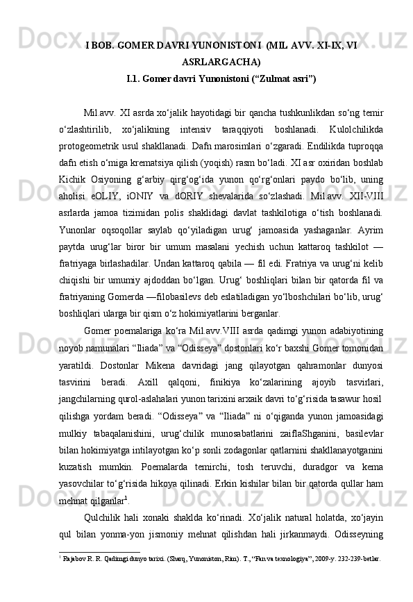 I BOB.  GOMER DAVRI YUNONISTONI  (MIL AVV. XI-IX, VI
ASRLARGACHA)
I.1. Gomer davri Yunonistoni (“Zulmat asri”)
Mil.avv. XI asrda xo‘jalik hayotidagi bir qancha tushkunlikdan so‘ng temir
o‘zlashtirilib,   xo‘jalikning   intensiv   taraqqiyoti   boshlanadi.   Kulolchilikda
protogeometrik usul  shakllanadi.  Dafn marosimlari  o‘zgaradi. Endilikda  tuproqqa
dafn etish o‘miga krematsiya qilish (yoqish) rasm bo‘ladi. XI asr oxiridan boshlab
Kichik   Osiyoning   g‘arbiy   qirg‘og‘ida   yunon   qo‘rg‘onlari   paydo   bo‘lib,   uning
aholisi   eOLIY,   iONIY   va   dORIY   shevalarida   so‘zlashadi.   Mil.avv.   XII-VIII
asrlarda   jamoa   tizimidan   polis   shaklidagi   davlat   tashkilotiga   o‘tish   boshlanadi.
Yunonlar   oqsoqollar   saylab   qo‘yiladigan   urug‘   jamoasida   yashaganlar.   Ayrim
paytda   urug‘lar   biror   bir   umum   masalani   yechish   uchun   kattaroq   tashkilot   —
fratriyaga birlashadilar. Undan kattaroq qabila — fil edi. Fratriya va urug‘ni kelib
chiqishi   bir   umumiy   ajdoddan   bo‘lgan.   Urug‘   boshliqlari   bilan   bir   qatorda   fil   va
fratriyaning Gomerda —filobasilevs deb eslatiladigan yo‘lboshchilari bo‘lib, urug‘
boshliqlari ularga bir qism o‘z hokimiyatlarini berganlar.
Gomer   poemalariga   ko‘ra   Mil.avv.VIII   asrda   qadimgi   yunon   adabiyotining
noyob namunalari “Iliada” va  “ Odisseya ”  dostonlari ko‘r baxshi Gomer tomonidan
yaratildi.   Dostonlar   Mikena   davridagi   jang   qilayotgan   qahramonlar   dunyosi
tasvirini   beradi.   Axill   qalqoni,   finikiya   ko‘zalarining   ajoyib   tasvirlari,
jangchilarning qurol-aslahalari yunon tarixini arxaik davri to‘g‘risida tasawur hosil
qilishga   yordam   beradi.   “Odisseya ”   va   “ Iliada ”   ni   o‘qiganda   yunon   jamoasidagi
mulkiy   tabaqalanishini,   urug‘chilik   munosabatlarini   zaiflaShganini,   basilevlar
bilan hokimiyatga intilayotgan ko‘p sonli zodagonlar qatlarnini shakllanayotganini
kuzatish   mumkin.   Poemalarda   temirchi,   tosh   teruvchi,   duradgor   va   kema
yasovchilar to‘g‘risida hikoya qilinadi. Erkin kishilar bilan bir qatorda qullar ham
mehnat qilganlar 1
.
Qulchilik   hali   xonaki   shaklda   ko‘rinadi.   Xo‘jalik   natural   holatda,   xo‘jayin
qul   bilan   yonma-yon   jismoniy   mehnat   qilishdan   hali   jirkanmaydi.   Odisseyning
1
  Rajabov R. R. Qadimgi dunyo tarixi. (Sharq, Yunoniston, Rim).  Т ., “Fan va texnologiya”, 2009-y. 232-239-betlar.