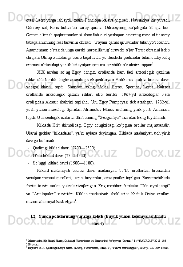 otasi  Laert  yerga  ishlaydi, xotini  Penelopa kalava yigiradi, Navsakiya  kir  yuvadi,
Odissey   sol,   Paris   butun   bir   saroy   quradi.   Odisseyning   xo‘jaligida   50   qul   bor.
Gomer o‘tmish qaqhramonlarini sharaflab o‘zi yashagan davrning mavjud ijtimoiy
tabaqalanishning real tasvirini chizadi. Troyani qamal qiluvchilar bilan yo‘lboshchi
Agamemnon o‘rtasida unga qarshi norozilik tug‘diruvchi o‘jar Tersit obrazini kelib
chiqishi Olimp xudolariga borib taqaluvchi yo‘lboshchi podsholar bilan oddiy xalq
ommasi o‘rtasidagi yetilib kelayotgan qarama-qarshilik o‘z aksini topgan 2
.
XIX   asrdan   so‘ng   Egey   dengizi   orollarida   ham   faol   arxeologik   qazilma
ishlar olib borildi. Ingliz arxeologik ekspeditsiyasi Antikoros orolida bronza davri
yodgorliklarini   topdi.   Shundan   so‘ng   Melos,   Seros,   Spornos,   Loros,   Naksos
orollarida   arxeologik   qazish   ishlari   olib   borildi.   1967-yil   arxeologlar   Fera
oroligidan Akrotir shahrini  topishdi. Uni Egey Pompeyasi  deb atashgan. 1932-yil
yosh   yunon   arxeologi   Spiridan   Mrmnotos   Minos   orolining   yirik   porti   Amnissni
topdi. U arxeologik ishlarda Strabonning  “ Geografiya ”  asaridan keng foydalandi.
Kiklada   Krit   shimolidagi   Egey   dengizidagi   ko‘pgina   orollar   majmuasidir.
Ularni greklar   “ kikladalar ” , ya’ni aylana deyishgan. Kiklada madaniyati uch yirik
davrga bo‘linadi:
- Qadimgi kiklad davri (2700—2300)
- O‘rta kiklad davri (2300-1500)
- So‘nggi kiklad davri (1500—1100).
Kiklad   madaniyati   bronza   davri   madaniyati   bo‘lib   orollardan   bronzadan
yasalgan mehnat qurollari, .sopol buyumlar, zebziynatlar topilgan. Rassomchilikda
freska   tasvir   san’ati   yuksak   rivojlangan.   Eng   mashhur   freskalar   “ Ikki   ayol   jangi ”
va   “ Antilopalar ”   tasviridir.   Kiklad   madaniyati   shakllarida   Kichik   Osiyo   orollari
muhim ahamiyat kasb etgan 3
.
I.2.    Yunon  polislarining  vujudga  kelish (Buyuk yunon koloniyalashtirishi
davri)
2
 Jahon tarixi (Qadimgi Sharq, Qadimgi Yunoniston va Rim tarixi) / o’quv qo’llanma / T.: “NAVRO'Z” 2018.156-
160-betlar.
3
  Rajabov R. R. Qadimgi dunyo tarixi. (Sharq, Yunoniston, Rim).  Т ., “Fan va texnologiya”, 2009-y. 232-239-betlar.