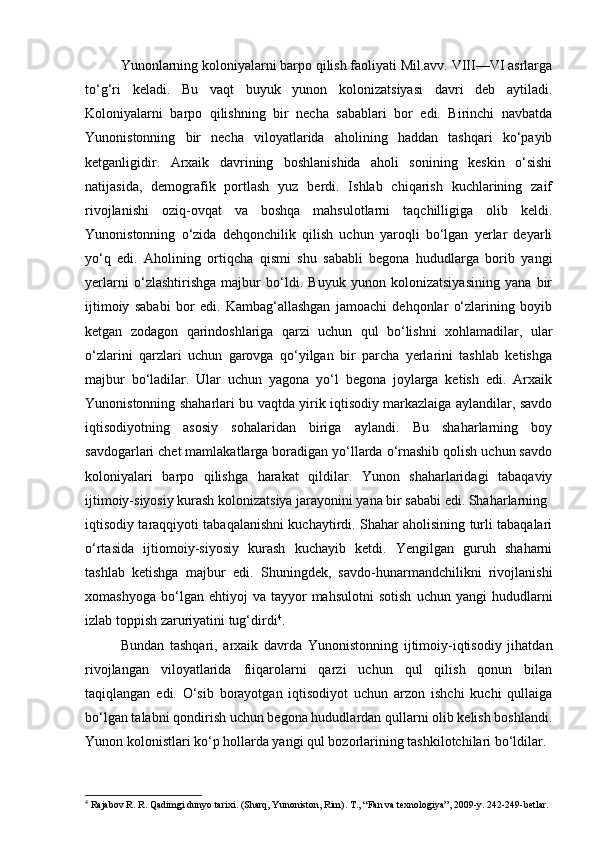 Yunonlarning koloniyalarni barpo qilish faoliyati Mil.avv. VIII—VI asrlarga
to‘g‘ri   keladi.   Bu   vaqt   buyuk   yunon   kolonizatsiyasi   davri   deb   aytiladi.
Koloniyalarni   barpo   qilishning   bir   necha   sabablari   bor   edi.   Birinchi   navbatda
Yunonistonning   bir   necha   viloyatlarida   aholining   haddan   tashqari   ko‘payib
ketganligidir.   Arxaik   davrining   boshlanishida   aholi   sonining   keskin   o‘sishi
natijasida,   demografik   portlash   yuz   berdi.   Ishlab   chiqarish   kuchlarining   zaif
rivojlanishi   oziq-ovqat   va   boshqa   mahsulotlarni   taqchilligiga   olib   keldi.
Yunonistonning   o‘zida   dehqonchilik   qilish   uchun   yaroqli   bo‘lgan   yerlar   deyarli
yo‘q   edi.   Aholining   ortiqcha   qismi   shu   sababli   begona   hududlarga   borib   yangi
yerlarni   o‘zlashtirishga   majbur   bo‘ldi.   Buyuk   yunon   kolonizatsiyasining   yana   bir
ijtimoiy   sababi   bor   edi.   Kambag‘allashgan   jamoachi   dehqonlar   o‘zlarining   boyib
ketgan   zodagon   qarindoshlariga   qarzi   uchun   qul   bo‘lishni   xohlamadilar,   ular
o‘zlarini   qarzlari   uchun   garovga   qo‘yilgan   bir   parcha   yerlarini   tashlab   ketishga
majbur   bo‘ladilar.   Ular   uchun   yagona   yo‘l   begona   joylarga   ketish   edi.   Arxaik
Yunonistonning shaharlari bu vaqtda yirik iqtisodiy markazlaiga aylandilar, savdo
iqtisodiyotning   asosiy   sohalaridan   biriga   aylandi.   Bu   shaharlarning   boy
savdogarlari chet mamlakatlarga boradigan yo‘llarda o‘rnashib qolish uchun savdo
koloniyalari   barpo   qilishga   harakat   qildilar.   Yunon   shaharlaridagi   tabaqaviy
ijtimoiy-siyosiy kurash kolonizatsiya jarayonini yana bir sababi edi. Shaharlarning
iqtisodiy taraqqiyoti tabaqalanishni kuchaytirdi. Shahar aholisining turli tabaqalari
o‘rtasida   ijtiomoiy-siyosiy   kurash   kuchayib   ketdi.   Yengilgan   guruh   shaharni
tashlab   ketishga   majbur   edi.   Shuningdek,   savdo-hunarmandchilikni   rivojlanishi
xomashyoga   bo‘lgan  ehtiyoj   va  tayyor   mahsulotni   sotish   uchun  yangi   hududlarni
izlab toppish zaruriyatini tug‘dirdi 4
.
Bundan   tashqari,   arxaik   davrda   Yunonistonning   ijtimoiy-iqtisodiy   jihatdan
rivojlangan   viloyatlarida   fiiqarolarni   qarzi   uchun   qul   qilish   qonun   bilan
taqiqlangan   edi.   O‘sib   borayotgan   iqtisodiyot   uchun   arzon   ishchi   kuchi   qullaiga
bo‘lgan talabni qondirish uchun begona hududlardan qullarni olib kelish boshlandi.
Yunon kolonistlari ko‘p hollarda yangi qul bozorlarining tashkilotchilari bo‘ldilar.
4
  Rajabov R. R. Qadimgi dunyo tarixi. (Sharq, Yunoniston, Rim).  Т ., “Fan va texnologiya”, 2009-y. 242-249-betlar.