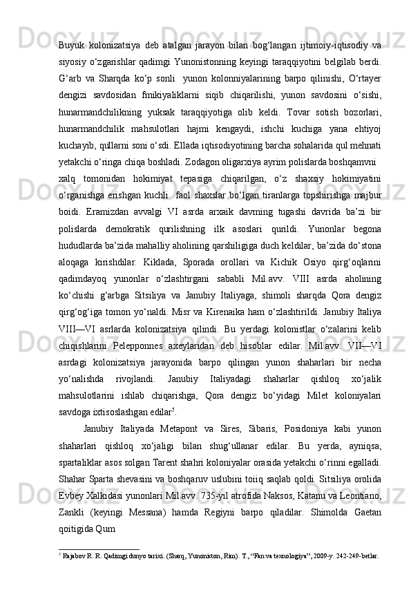 Buyuk   kolonizatsiya   deb   atalgan   jarayon   bilan   bog‘langan   ijtimoiy-iqtisodiy   va
siyosiy o‘zgarishlar qadimgi  Yunonistonning keyingi  taraqqiyotini  belgilab berdi.
G‘arb   va   Sharqda   ko‘p   sonli     yunon   kolonniyalarining   barpo   qilinishi,   O‘rtayer
dengizi   savdosidan   fmikiyaliklarni   siqib   chiqarilishi,   yunon   savdosini   o‘sishi,
hunarmandchilikning   yuksak   taraqqiyotiga   olib   keldi.   Tovar   sotish   bozorlari,
hunarmandchilik   mahsulotlari   hajmi   kengaydi,   ishchi   kuchiga   yana   ehtiyoj
kuchayib, qullarni soni o‘sdi. Ellada iqtisodiyotining barcha sohalarida qul mehnati
yetakchi o‘ringa chiqa boshladi. Zodagon oligarxiya ayrim polislarda boshqamvni
xalq   tomonidan   hokimiyat   tepasiga   chiqarilgan,   o‘z   shaxsiy   hokimiyatini
o‘rganishga   erishgan   kuchli     faol   shaxslar   bo‘lgan   tiranlarga   topshirishga   majbur
boidi.   Eramizdan   avvalgi   VI   asrda   arxaik   davming   tugashi   davrida   ba’zi   bir
polislarda   demokratik   qurilishning   ilk   asoslari   qurildi.   Yunonlar   begona
hududlarda ba’zida mahalliy aholining qarshiligiga duch keldilar, ba’zida do‘stona
aloqaga   kirishdilar.   Kiklada,   Sporada   orollari   va   Kichik   Osiyo   qirg‘oqlarini
qadimdayoq   yunonlar   o‘zlashtirgani   sababli   Mil.avv.   VIII   asrda   aholining
ko‘chishi   g‘arbga   Sitsiliya   va   Janubiy   Italiyaga,   shimoli   sharqda   Qora   dengiz
qirg‘og‘iga   tomon  yo‘naldi.  Misr   va   Kirenaika   ham   o‘zlashtirildi.  Janubiy   Italiya
VIII—VI   asrlarda   kolonizatsiya   qilindi.   Bu   yerdagi   kolonistlar   o‘zalarini   kelib
chiqishlarini   Pelepponnes   axeylaridan   deb   hisoblar   edilar.   Mil.avv.   VII—VI
asrdagi   kolonizatsiya   jarayonida   barpo   qilingan   yunon   shaharlari   bir   necha
yo‘nalishda   rivojlandi.   Janubiy   Italiyadagi   shaharlar   qishloq   xo‘jalik
mahsulotlarini   ishlab   chiqarishga,   Qora   dengiz   bo‘yidagi   Milet   koloniyalari
savdoga ixtisoslashgan edilar 5
.
Janubiy   Italiyada   Metapont   va   Sires,   Sibaris,   Posidoniya   kabi   yunon
shaharlari   qishloq   xo‘jaligi   bilan   shug‘ullanar   edilar.   Bu   yerda,   ayniqsa,
spartaliklar asos solgan Tarent shahri koloniyalar orasida yetakchi o‘rinni egalladi.
Shahar Sparta shevasini va boshqaruv uslubini toiiq saqlab qoldi. Sitsiliya orolida
Evbey Xalkidasi yunonlari Mil.avv. 735-yil atrofida Naksos, Katanu va Leontiano,
Zankli   (keyingi   Messana)   hamda   Regiyni   barpo   qiladilar.   Shimolda   Gaetan
qoitigida Qum
5
  Rajabov R. R. Qadimgi dunyo tarixi. (Sharq, Yunoniston, Rim).  Т ., “Fan va texnologiya”, 2009-y. 242-249-betlar.