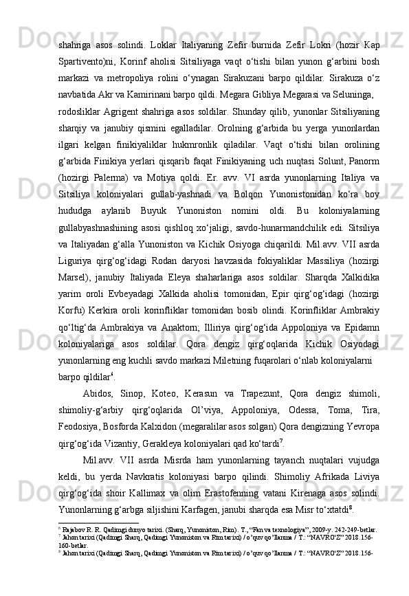 shahriga   asos   solindi.   Loklar   Italiyaning   Zefir   burnida   Zefir   Lokri   (hozir   Кар
Spartivento)ni,   Korinf   aholisi   Sitsiliyaga   vaqt   o‘tishi   bilan   yunon   g‘arbini   bosh
markazi   va   metropoliya   rolini   o‘ynagan   Sirakuzani   barpo   qildilar.   Sirakuza   o‘z
navbatida Akr va Kamirinani barpo qildi. Megara Gibliya Megarasi va Seluninga,
rodosliklar   Agrigent   shahriga   asos   soldilar.   Shunday   qilib,   yunonlar   Sitsiliyaning
sharqiy   va   janubiy   qismini   egalladilar.   Orolning   g‘arbida   bu   yerga   yunonlardan
ilgari   kelgan   finikiyaliklar   hukmronlik   qiladilar.   Vaqt   o‘tishi   bilan   orolining
g‘arbida   Finikiya   yerlari   qisqarib   faqat   Finikiyaning   uch   nuqtasi   Solunt,   Panorm
(hozirgi   Palerma)   va   Motiya   qoldi.   Er.   avv.   VI   asrda   yunonlarning   Italiya   va
Sitsiliya   koloniyalari   gullab-yashnadi   va   Bolqon   Yunonistonidan   ko‘ra   boy
hududga   aylanib   Buyuk   Yunoniston   nomini   oldi.   Bu   koloniyalarning
gullabyashnashining   asosi   qishloq   xo‘jaligi,   savdo-hunarmandchilik   edi.   Sitsiliya
va Italiyadan  g‘alla  Yunoniston  va  Kichik Osiyoga  chiqarildi. Mil.avv.  VII  asrda
Liguriya   qirg‘og‘idagi   Rodan   daryosi   havzasida   fokiyaliklar   Massiliya   (hozirgi
Marsel),   janubiy   Italiyada   Eleya   shaharlariga   asos   soldilar.   Sharqda   Xalkidika
yarim   oroli   Evbeyadagi   Xalkida   aholisi   tomonidan,   Epir   qirg‘og‘idagi   (hozirgi
Korfu)   Kerkira   oroli   korinfliklar   tomonidan   bosib   olindi.   Korinfliklar   Ambrakiy
qo‘ltig‘da   Ambrakiya   va   Anaktorn;   Illiriya   qirg‘og‘ida   Appoloniya   va   Epidamn
koloniyalariga   asos   soldilar.   Qora   dengiz   qirg‘oqlarida   Kichik   Osiyodagi
yunonlarning eng kuchli savdo markazi Miletning fuqarolari o‘nlab koloniyalarni
barpo qildilar 6
. 
Abidos,   Sinop,   Koteo,   Kerasun   va   Trapezunt,   Qora   dengiz   shimoli,
shimoliy-g‘arbiy   qirg‘oqlarida   Ol’viya,   Appoloniya,   Odessa,   Toma,   Tira,
Feodosiya, Bosforda Kalxidon (megaralilar asos solgan) Qora dengizning Yevropa
qirg‘og‘ida Vizantiy, Gerakleya koloniyalari qad ko‘tardi 7
.
Mil.avv.   VII   asrda   Misrda   ham   yunonlarning   tayanch   nuqtalari   vujudga
keldi,   bu   yerda   Navkratis   koloniyasi   barpo   qilindi.   Shimoliy   Afrikada   Liviya
qirg‘og‘ida   shoir   Kallimax   va   olim   Erastofenning   vatani   Kirenaga   asos   solindi.
Yunonlarning g‘arbga siljishini Karfagen, janubi sharqda esa Misr to‘xtatdi 8
.
6
  Rajabov R. R. Qadimgi dunyo tarixi. (Sharq, Yunoniston, Rim).  Т ., “Fan va texnologiya”, 2009-y. 242-249-betlar.
7
 Jahon tarixi (Qadimgi Sharq, Qadimgi Yunoniston va Rim tarixi) / o’quv qo’llanma / T.: “NAVRO'Z” 2018.156-
160-betlar.
8
 Jahon tarixi (Qadimgi Sharq, Qadimgi Yunoniston va Rim tarixi) / o’quv qo’llanma / T.: “NAVRO'Z” 2018.156-