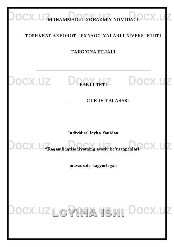 MUHAMMAD al- XORAZMIY NOMIDAGI
TOSHKENT AXBOROT TEXNAOGIYALARI UNIVERSTETUTI
FARG’ONA FILIALI
_________________________________________________
FAKULTETI
       _________  GURUH TALABASI
Individual loyha  fanidan 
“ Raqamli iqtisodiyotning asosiy ko’rsatgichlari ”
mavzusida  tayyorlaganLOYIHA ISHILOYIHA ISHI  