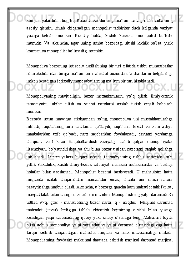 kompaniyalar bilan bog’liq. Bozorda xaridorlarga ma’lum turdagi mahsulotlarning
asosiy   qismini   ishlab   chiqaradigan   monopolist   tadbirkor   duch   kelganda   vaziyat
yuzaga   kelishi   mumkin.   Bunday   holda,   kichik   korxona   monopolist   bo’lishi
mumkin.   Va,   aksincha,   agar   uning   ushbu   bozordagi   ulushi   kichik   bo’lsa,   yirik
kompaniya monopolist bo’lmasligi mumkin.
Monopoliya bozorning iqtisodiy tuzilishining bir turi  sifatida ushbu munosabatlar
ishtirokchilaridan biriga ma’lum bir  mahsulot  bozorida o’z shartlarini belgilashga
imkon beradigan iqtisodiy munosabatlarning ma’lum bir turi hisoblanadi.
Monopoliyaning   mavjudligini   bozor   mexanizmlarini   yo’q   qilish,   ilmiy-texnik
taraqqiyotni   inhibe   qilish   va   yuqori   narxlarni   ushlab   turish   orqali   baholash
mumkin.
Bozorda   ustun   mavqega   erishgandan   so’ng,   monopoliya   uni   mustahkamlashga
intiladi,   raqobatning   turli   usullarini   qo’llaydi,   raqiblarni   kredit   va   xom   ashyo
manbalaridan   uzib   qo’yadi,   narx   raqobatidan   foydalanadi,   davlatni   yordamga
chaqiradi   va   hokazo.   Raqobatbardosh   vaziyatga   tushib   qolgan   monopoliyalar
litsenziyani   bo’ysundirishga   va shu  bilan  bozor   ustidan  nazoratni  saqlab   qolishga
intilishadi.   Litsenziyalash   huquqi   odatda   iqtisodiyotning   ushbu   sektorida   ko’p
yillik   etakchilik,   kuchli   ilmiy-texnik   salohiyat,   malakali   mutaxassislar   va   boshqa
holatlar   bilan   asoslanadi.   Monopolist   bozorni   boshqaradi.   U   mahsulotni   katta
miqdorda   ishlab   chiqarishdan   manfaatdor   emas,   chunki   uni   sotish   narxni
pasaytirishga majbur qiladi. Aksincha, u bozorga qancha kam mahsulot taklif qilsa,
mavjud talab bilan uning narxi oshishi mumkin. Monopolistning yalpi daromadi R\
u003d   P×q,   gder   -   mahsulotning   bozor   narxi,   q   -   miqdori.   Marjinal   daromad
mahsulot   (tovar)   birligiga   ishlab   chiqarish   hajmining   o’sishi   bilan   yuzaga
keladigan   yalpi   daromadning   ijobiy   yoki   salbiy   o’sishiga   teng.   Maksimal   foyda
olish   uchun   monopoliya   yalpi   xarajatlar   va   yalpi   daromad   o’rtasidagi   eng   katta
farqni   keltirib   chiqaradigan   mahsulot   miqdori   va   narx   muvozanatiga   intiladi.
Monopolistning   foydasini   maksimal   darajada   oshirish   marjinal   daromad   marjinal