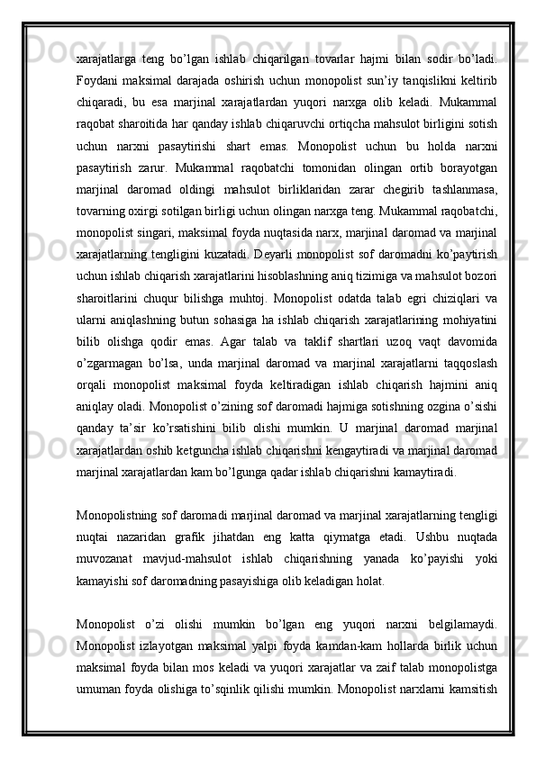 xarajatlarga   teng   bo’lgan   ishlab   chiqarilgan   tovarlar   hajmi   bilan   sodir   bo’ladi.
Foydani   maksimal   darajada   oshirish   uchun   monopolist   sun’iy   tanqislikni   keltirib
chiqaradi,   bu   esa   marjinal   xarajatlardan   yuqori   narxga   olib   keladi.   Mukammal
raqobat sharoitida har qanday ishlab chiqaruvchi ortiqcha mahsulot birligini sotish
uchun   narxni   pasaytirishi   shart   emas.   Monopolist   uchun   bu   holda   narxni
pasaytirish   zarur.   Mukammal   raqobatchi   tomonidan   olingan   ortib   borayotgan
marjinal   daromad   oldingi   mahsulot   birliklaridan   zarar   chegirib   tashlanmasa,
tovarning oxirgi sotilgan birligi uchun olingan narxga teng. Mukammal raqobatchi,
monopolist singari, maksimal foyda nuqtasida narx, marjinal daromad va marjinal
xarajatlarning   tengligini   kuzatadi.   Deyarli   monopolist   sof   daromadni   ko’paytirish
uchun ishlab chiqarish xarajatlarini hisoblashning aniq tizimiga va mahsulot bozori
sharoitlarini   chuqur   bilishga   muhtoj.   Monopolist   odatda   talab   egri   chiziqlari   va
ularni   aniqlashning   butun   sohasiga   ha   ishlab   chiqarish   xarajatlarining   mohiyatini
bilib   olishga   qodir   emas.   Agar   talab   va   taklif   shartlari   uzoq   vaqt   davomida
o’zgarmagan   bo’lsa,   unda   marjinal   daromad   va   marjinal   xarajatlarni   taqqoslash
orqali   monopolist   maksimal   foyda   keltiradigan   ishlab   chiqarish   hajmini   aniq
aniqlay oladi. Monopolist o’zining sof daromadi hajmiga sotishning ozgina o’sishi
qanday   ta’sir   ko’rsatishini   bilib   olishi   mumkin.   U   marjinal   daromad   marjinal
xarajatlardan oshib ketguncha ishlab chiqarishni kengaytiradi va marjinal daromad
marjinal xarajatlardan kam bo’lgunga qadar ishlab chiqarishni kamaytiradi.
Monopolistning sof daromadi marjinal daromad va marjinal xarajatlarning tengligi
nuqtai   nazaridan   grafik   jihatdan   eng   katta   qiymatga   etadi.   Ushbu   nuqtada
muvozanat   mavjud-mahsulot   ishlab   chiqarishning   yanada   ko’payishi   yoki
kamayishi sof daromadning pasayishiga olib keladigan holat.
Monopolist   o’zi   olishi   mumkin   bo’lgan   eng   yuqori   narxni   belgilamaydi.
Monopolist   izlayotgan   maksimal   yalpi   foyda   kamdan-kam   hollarda   birlik   uchun
maksimal   foyda   bilan   mos   keladi   va   yuqori   xarajatlar   va   zaif   talab   monopolistga
umuman foyda olishiga to’sqinlik qilishi mumkin. Monopolist narxlarni kamsitish
