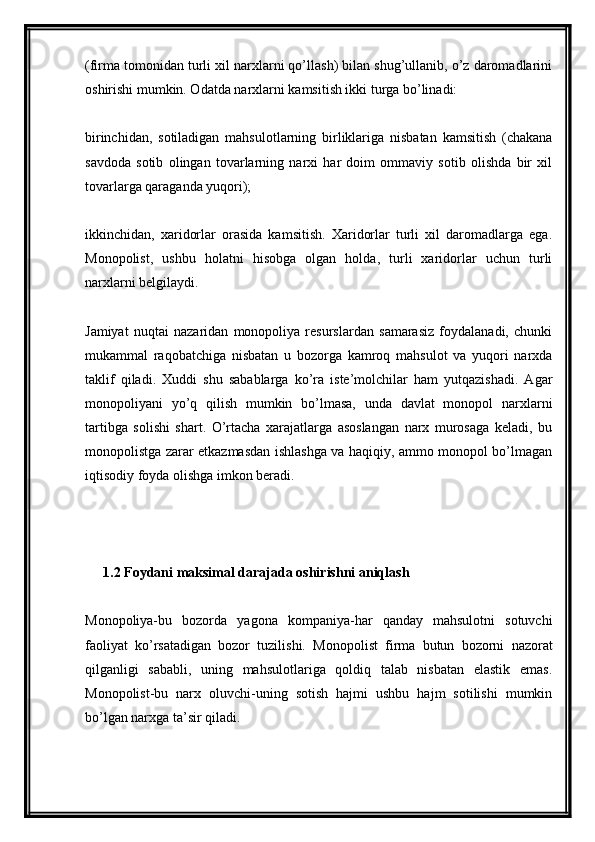 (firma tomonidan turli xil narxlarni qo’llash) bilan shug’ullanib, o’z daromadlarini
oshirishi mumkin. Odatda narxlarni kamsitish ikki turga bo’linadi:
birinchidan,   sotiladigan   mahsulotlarning   birliklariga   nisbatan   kamsitish   (chakana
savdoda   sotib   olingan   tovarlarning   narxi   har   doim   ommaviy   sotib   olishda   bir   xil
tovarlarga qaraganda yuqori);
ikkinchidan,   xaridorlar   orasida   kamsitish.   Xaridorlar   turli   xil   daromadlarga   ega.
Monopolist,   ushbu   holatni   hisobga   olgan   holda,   turli   xaridorlar   uchun   turli
narxlarni belgilaydi.
Jamiyat   nuqtai   nazaridan   monopoliya   resurslardan   samarasiz   foydalanadi,   chunki
mukammal   raqobatchiga   nisbatan   u   bozorga   kamroq   mahsulot   va   yuqori   narxda
taklif   qiladi.   Xuddi   shu   sabablarga   ko’ra   iste’molchilar   ham   yutqazishadi.   Agar
monopoliyani   yo’q   qilish   mumkin   bo’lmasa,   unda   davlat   monopol   narxlarni
tartibga   solishi   shart.   O’rtacha   xarajatlarga   asoslangan   narx   murosaga   keladi,   bu
monopolistga zarar etkazmasdan ishlashga va haqiqiy, ammo monopol bo’lmagan
iqtisodiy foyda olishga imkon beradi.
1.2 Foydani maksimal darajada oshirishni aniqlash
Monopoliya-bu   bozorda   yagona   kompaniya-har   qanday   mahsulotni   sotuvchi
faoliyat   ko’rsatadigan   bozor   tuzilishi.   Monopolist   firma   butun   bozorni   nazorat
qilganligi   sababli,   uning   mahsulotlariga   qoldiq   talab   nisbatan   elastik   emas.
Monopolist-bu   narx   oluvchi-uning   sotish   hajmi   ushbu   hajm   sotilishi   mumkin
bo’lgan narxga ta’sir qiladi.