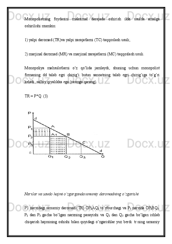 Monopolistning   foydasini   maksimal   darajada   oshirish   ikki   usulda   amalga
oshirilishi mumkin:
1) yalpi daromad (TR)va yalpi xarajatlarni (TC) taqqoslash usuli;
2) marjinal daromad (MR) va marjinal xarajatlarni (MC) taqqoslash usuli.
Monopoliya   mahsulotlarni   o’z   qo’lida   jamlaydi,   shuning   uchun   monopolist
firmaning   dd   talab   egri   chizig’i   butun   sanoatning   talab   egri   chizig’iga   to’g’ri
keladi, salbiy qiyalikka ega (rasmga qarang).
TR = P*Q. (3)
Narxlar va savdo hajmi o’zgarganda umumiy daromadning o’zgarishi
P1 narxidagi umumiy daromad (TR) OP
1 AQ
1  to’rtburchagi va P
2  narxida OP
2 BQ
2 .
P
1   dan   P
2   gacha   bo’lgan   narxning   pasayishi   va   Q
1   dan   Q
2   gacha   bo’lgan   ishlab
chiqarish hajmining oshishi bilan quyidagi o’zgarishlar yuz berdi: tr ning umumiy 