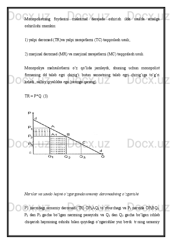 Monopolistning   foydasini   maksimal   darajada   oshirish   ikki   usulda   amalga
oshirilishi mumkin:
1) yalpi daromad (TR)va yalpi xarajatlarni (TC) taqqoslash usuli;
2) marjinal daromad (MR) va marjinal xarajatlarni (MC) taqqoslash usuli.
Monopoliya   mahsulotlarni   o’z   qo’lida   jamlaydi,   shuning   uchun   monopolist
firmaning   dd   talab   egri   chizig’i   butun   sanoatning   talab   egri   chizig’iga   to’g’ri
keladi, salbiy qiyalikka ega (rasmga qarang).
TR = P*Q. (3)
Narxlar va savdo hajmi o’zgarganda umumiy daromadning o’zgarishi
P1 narxidagi umumiy daromad (TR) OP
1 AQ
1  to’rtburchagi va P
2  narxida OP
2 BQ
2 .
P
1   dan   P
2   gacha   bo’lgan   narxning   pasayishi   va   Q
1   dan   Q
2   gacha   bo’lgan   ishlab
chiqarish hajmining oshishi bilan quyidagi o’zgarishlar yuz berdi: tr ning umumiy