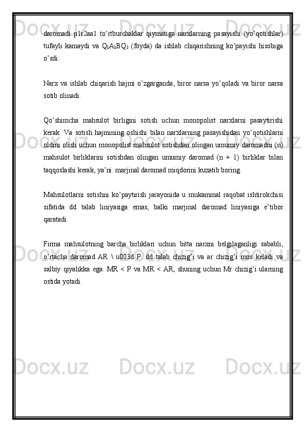 daromadi   p1r2aa1   to’rtburchaklar   qiymatiga   narxlarning   pasayishi   (yo’qotishlar)
tufayli   kamaydi   va   Q
1 A
1 BQ
2   (foyda)   da   ishlab   chiqarishning   ko’payishi   hisobiga
o’sdi.
Narx   va   ishlab   chiqarish   hajmi   o’zgarganda,   biror   narsa   yo’qoladi   va   biror   narsa
sotib olinadi.
Qo’shimcha   mahsulot   birligini   sotish   uchun   monopolist   narxlarni   pasaytirishi
kerak.   Va   sotish   hajmining   oshishi   bilan   narxlarning   pasayishidan   yo’qotishlarni
oldini olish uchun monopolist mahsulot sotishdan olingan umumiy daromadni (n)
mahsulot   birliklarini   sotishdan   olingan   umumiy   daromad   (n   +   1)   birliklar   bilan
taqqoslashi kerak, ya’ni. marjinal daromad miqdorini kuzatib boring.
Mahsulotlarni   sotishni   ko’paytirish   jarayonida   u   mukammal   raqobat   ishtirokchisi
sifatida   dd   talab   liniyasiga   emas,   balki   marjinal   daromad   liniyasiga   e’tibor
qaratadi.
Firma   mahsulotning   barcha   birliklari   uchun   bitta   narxni   belgilaganligi   sababli,
o’rtacha   daromad   AR   \   u003d   P.   dd   talab   chizig’i   va   ar   chizig’i   mos   keladi   va
salbiy   qiyalikka  ega.   MR   <  P  va   MR   <   AR,   shuning   uchun  Mr   chizig’i   ularning
ostida yotadi.