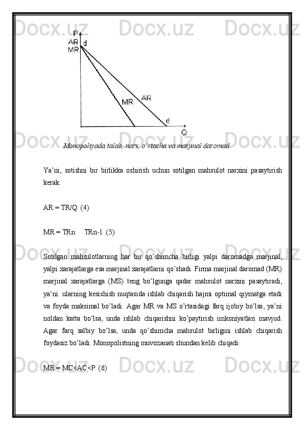 Monopoliyada talab, narx, o’rtacha va marjinal daromad
Ya’ni,   sotishni   bir   birlikka   oshirish   uchun   sotilgan   mahsulot   narxini   pasaytirish
kerak.
AR = TR/Q. (4)
MR = TRn   TRn-1 .(5)–
Sotilgan   mahsulotlarning   har   bir   qo’shimcha   birligi   yalpi   daromadga   marjinal,
yalpi xarajatlarga esa marjinal xarajatlarni qo’shadi. Firma marjinal daromad (MR)
marjinal   xarajatlarga   (MS)   teng   bo’lgunga   qadar   mahsulot   narxini   pasaytiradi,
ya’ni.  ularning  kesishish   nuqtasida  ishlab   chiqarish   hajmi   optimal   qiymatga  etadi
va  foyda  maksimal  bo’ladi.  Agar   MR   va  MS  o’rtasidagi   farq  ijobiy  bo’lsa,  ya’ni
noldan   katta   bo’lsa,   unda   ishlab   chiqarishni   ko’paytirish   imkoniyatlari   mavjud.
Agar   farq   salbiy   bo’lsa,   unda   qo’shimcha   mahsulot   birligini   ishlab   chiqarish
foydasiz bo’ladi. Monopolistning muvozanati shundan kelib chiqadi:
MR = MC<AC<P. (6) 