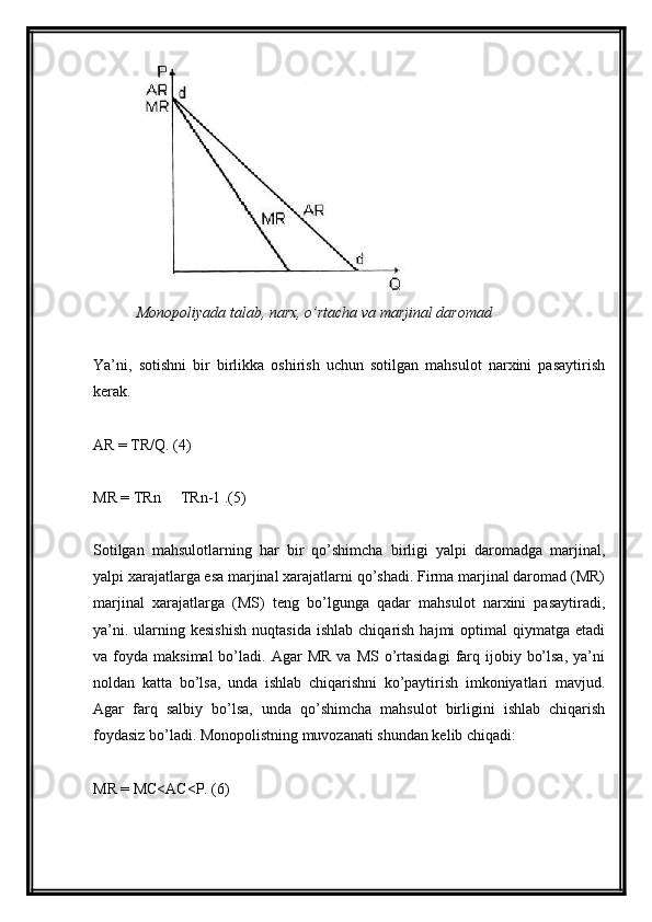 Monopoliyada talab, narx, o’rtacha va marjinal daromad
Ya’ni,   sotishni   bir   birlikka   oshirish   uchun   sotilgan   mahsulot   narxini   pasaytirish
kerak.
AR = TR/Q. (4)
MR = TRn   TRn-1 .(5)
Sotilgan   mahsulotlarning   har   bir   qo’shimcha   birligi   yalpi   daromadga   marjinal,
yalpi xarajatlarga esa marjinal xarajatlarni qo’shadi. Firma marjinal daromad (MR)
marjinal   xarajatlarga   (MS)   teng   bo’lgunga   qadar   mahsulot   narxini   pasaytiradi,
ya’ni.  ularning  kesishish   nuqtasida  ishlab   chiqarish   hajmi   optimal   qiymatga  etadi
va  foyda  maksimal  bo’ladi.  Agar   MR   va  MS  o’rtasidagi   farq  ijobiy  bo’lsa,  ya’ni
noldan   katta   bo’lsa,   unda   ishlab   chiqarishni   ko’paytirish   imkoniyatlari   mavjud.
Agar   farq   salbiy   bo’lsa,   unda   qo’shimcha   mahsulot   birligini   ishlab   chiqarish
foydasiz bo’ladi. Monopolistning muvozanati shundan kelib chiqadi:
MR = MC<AC<P. (6)