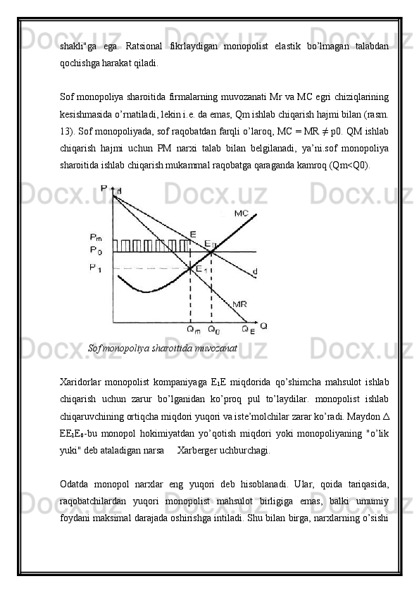 shakli"ga   ega.   Ratsional   fikrlaydigan   monopolist   elastik   bo’lmagan   talabdan
qochishga harakat qiladi.
Sof monopoliya sharoitida firmalarning muvozanati Mr va MC egri chiziqlarining
kesishmasida o’rnatiladi, lekin i.e. da emas, Qm ishlab chiqarish hajmi bilan (rasm.
13). Sof monopoliyada, sof raqobatdan farqli o’laroq, MC = MR ≠ p0. QM ishlab
chiqarish   hajmi   uchun   PM   narxi   talab   bilan   belgilanadi,   ya’ni.sof   monopoliya
sharoitida ishlab chiqarish mukammal raqobatga qaraganda kamroq (Qm<Q0).
Sof monopoliya sharoitida muvozanat
Xaridorlar   monopolist   kompaniyaga   E
1 E   miqdorida   qo’shimcha   mahsulot   ishlab
chiqarish   uchun   zarur   bo’lganidan   ko’proq   pul   to’laydilar.   monopolist   ishlab
chiqaruvchining ortiqcha miqdori yuqori va iste’molchilar zarar ko’radi. Maydon Δ
EE
1 E
0 -bu   monopol   hokimiyatdan   yo’qotish   miqdori   yoki   monopoliyaning   "o’lik
yuki" deb ataladigan narsa   Xarberger uchburchagi.–
Odatda   monopol   narxlar   eng   yuqori   deb   hisoblanadi.   Ular,   qoida   tariqasida,
raqobatchilardan   yuqori   monopolist   mahsulot   birligiga   emas,   balki   umumiy
foydani maksimal darajada oshirishga intiladi. Shu bilan birga, narxlarning o’sishi 