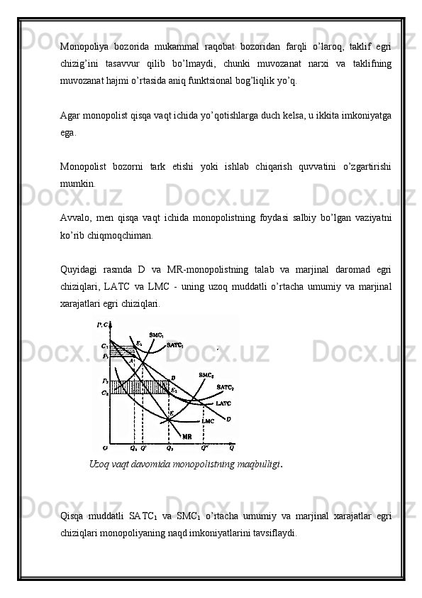 Monopoliya   bozorida   mukammal   raqobat   bozoridan   farqli   o’laroq,   taklif   egri
chizig’ini   tasavvur   qilib   bo’lmaydi,   chunki   muvozanat   narxi   va   taklifning
muvozanat hajmi o’rtasida aniq funktsional bog’liqlik yo’q.
Agar monopolist qisqa vaqt ichida yo’qotishlarga duch kelsa, u ikkita imkoniyatga
ega.
Monopolist   bozorni   tark   etishi   yoki   ishlab   chiqarish   quvvatini   o’zgartirishi
mumkin.
Avvalo,   men   qisqa   vaqt   ichida   monopolistning   foydasi   salbiy   bo’lgan   vaziyatni
ko’rib chiqmoqchiman.
Quyidagi   rasmda   D   va   MR-monopolistning   talab   va   marjinal   daromad   egri
chiziqlari,   LATC   va   LMC   -   uning   uzoq   muddatli   o’rtacha   umumiy   va   marjinal
xarajatlari egri chiziqlari.
Uzoq vaqt davomida monopolistning maqbulligi .
Qisqa   muddatli   SATC
1   va   SMC
1   o’rtacha   umumiy   va   marjinal   xarajatlar   egri
chiziqlari monopoliyaning naqd imkoniyatlarini tavsiflaydi. 