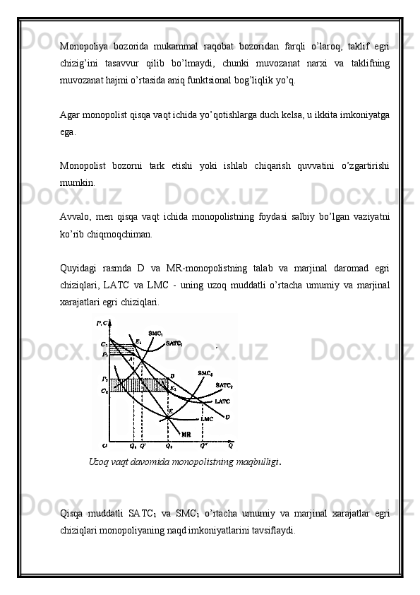 Monopoliya   bozorida   mukammal   raqobat   bozoridan   farqli   o’laroq,   taklif   egri
chizig’ini   tasavvur   qilib   bo’lmaydi,   chunki   muvozanat   narxi   va   taklifning
muvozanat hajmi o’rtasida aniq funktsional bog’liqlik yo’q.
Agar monopolist qisqa vaqt ichida yo’qotishlarga duch kelsa, u ikkita imkoniyatga
ega.
Monopolist   bozorni   tark   etishi   yoki   ishlab   chiqarish   quvvatini   o’zgartirishi
mumkin.
Avvalo,   men   qisqa   vaqt   ichida   monopolistning   foydasi   salbiy   bo’lgan   vaziyatni
ko’rib chiqmoqchiman.
Quyidagi   rasmda   D   va   MR-monopolistning   talab   va   marjinal   daromad   egri
chiziqlari,   LATC   va   LMC   -   uning   uzoq   muddatli   o’rtacha   umumiy   va   marjinal
xarajatlari egri chiziqlari.
Uzoq vaqt davomida monopolistning maqbulligi .
Qisqa   muddatli   SATC
1   va   SMC
1   o’rtacha   umumiy   va   marjinal   xarajatlar   egri
chiziqlari monopoliyaning naqd imkoniyatlarini tavsiflaydi.