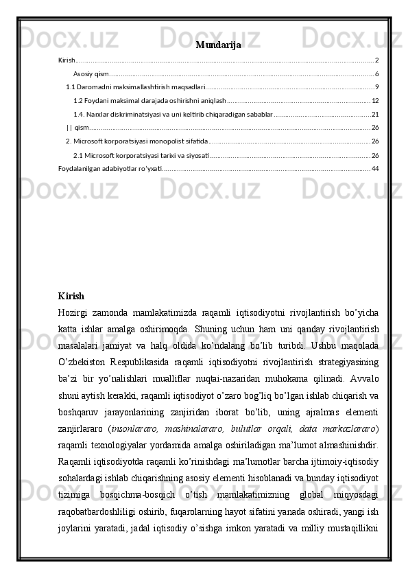 Mundarija
Kirish ............................................................................................................................................................ 2
Asosiy qism .......................................................................................................................................... 6
1.1 Daromadni maksimallashtirish maqsadlari ........................................................................................ 9
1.2 Foydani maksimal darajada oshirishni aniqlash ........................................................................... 12
1.4. Narxlar diskriminatsiyasi va uni keltirib chiqaradigan sabablar ................................................... 21
|| qism ................................................................................................................................................... 26
2. Microsoft korporatsiyasi monopolist sifatida ..................................................................................... 26
2.1 Microsoft korporatsiyasi tarixi va siyosati .................................................................................... 26
Foydalanilgan adabiyotlar ro’yxati ............................................................................................................. 44
Kirish
Hozirgi   zamonda   mamlakatimizda   raqamli   iqtisodiyotni   rivojlantirish   bo’yicha
katta   ishlar   amalga   oshirimoqda.   Shuning   uchun   ham   uni   qanday   rivojlantirish
masalalari   jamiyat   va   halq   oldida   ko’ndalang   bo’lib   turibdi.   Ushbu   maqolada
O’zbekiston   Respublikasida   raqamli   iqtisodiyotni   rivojlantirish   strategiyasining
ba’zi   bir   yo’nalishlari   mualliflar   nuqtai-nazaridan   muhokama   qilinadi.   Avvalo
shuni aytish kerakki, raqamli iqtisodiyot o’zaro bog’liq bo’lgan ishlab chiqarish va
boshqaruv   jarayonlarining   zanjiridan   iborat   bo’lib,   uning   ajralmas   elementi
zanjirlararo   ( insonlararo,   mashinalararo,   bulutlar   orqali,   data   markazlararo )
raqamli   texnologiyalar   yordamida  amalga   oshiriladigan   ma’lumot   almashinishdir.
Raqamli iqtisodiyotda raqamli ko’rinishdagi ma’lumotlar barcha ijtimoiy-iqtisodiy
sohalardagi ishlab chiqarishning asosiy elementi hisoblanadi va bunday iqtisodiyot
tizimiga   bosqichma-bosqich   o’tish   mamlakatimizning   global   miqyosdagi
raqobatbardoshliligi oshirib, fuqarolarning hayot sifatini yanada oshiradi, yangi ish
joylarini   yaratadi,   jadal   iqtisodiy   o’sishga   imkon   yaratadi   va   milliy   mustaqillikni 